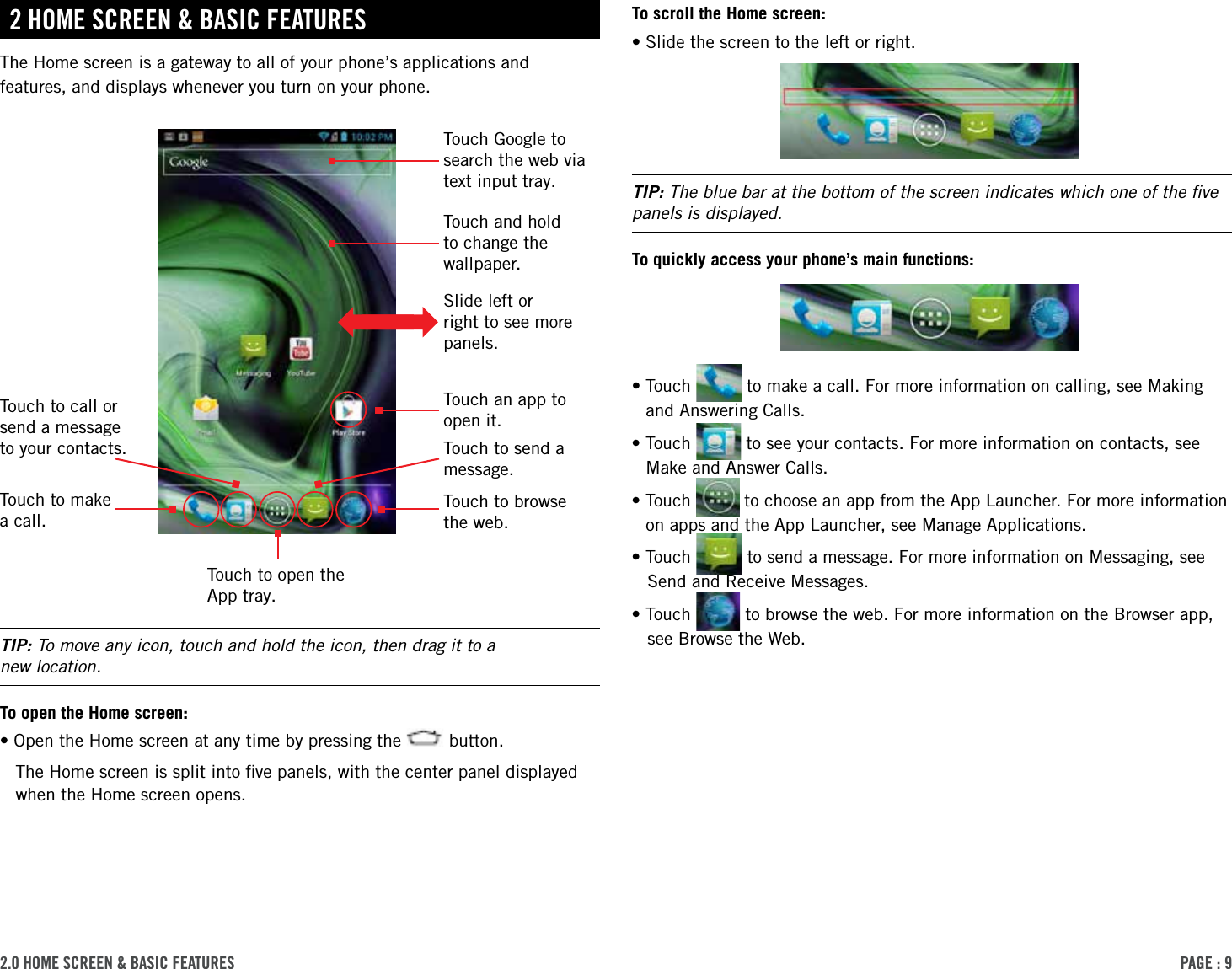 PAge : 92.0 hoMe screen &amp; BAsic FeAtures To scroll the Home screen:•Slide the screen to the left or right. TIP: The blue bar at the bottom of the screen indicates which one of the ﬁve panels is displayed. To quickly access your phone’s main functions:• Touch   to make a call. For more information on calling, see Making and Answering Calls.• Touch   to see your contacts. For more information on contacts, see Make and Answer Calls.• Touch   to choose an app from the App Launcher. For more information on apps and the App Launcher, see Manage Applications.•Touch   to send a message. For more information on Messaging, see Send and Receive Messages. •Touch   to browse the web. For more information on the Browser app, see Browse the Web.2 hoMe screen &amp; BAsic FeAturesThe Home screen is a gateway to all of your phone’s applications and features, and displays whenever you turn on your phone. TIP: To move any icon, touch and hold the icon, then drag it to a  new location.To open the Home screen:•Open the Home screen at any time by pressing the   button. The Home screen is split into ﬁve panels, with the center panel displayed when the Home screen opens.Touch to open the App tray.Touch to make a call.Touch to browse the web.Slide left or right to see more panels.Touch and hold to change the wallpaper.Touch Google to search the web via text input tray.Touch an app to open it.Touch to send a message.Touch to call or send a message to your contacts.
