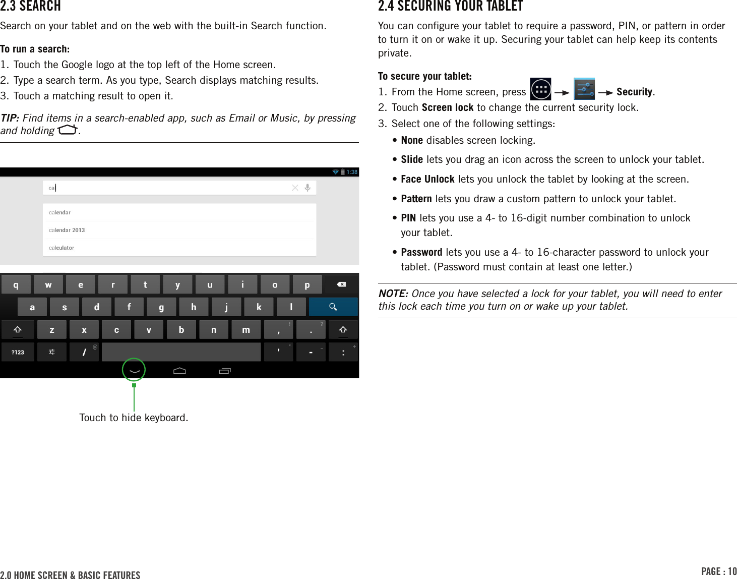 PAGE : 102.0 homE sCrEEn &amp; bAsiC FEAturEs 2.4 sECurinG Your tAblEtYou can conﬁgure your tablet to require a password, PIN, or pattern in order to turn it on or wake it up. Securing your tablet can help keep its contents private.To secure your tablet:1.  From the Home screen, press         Security.2.  Touch  Screen lock to change the current security lock.3. Select one of the following settings:• None disables screen locking. • Slide lets you drag an icon across the screen to unlock your tablet.• Face Unlock lets you unlock the tablet by looking at the screen.• Pattern lets you draw a custom pattern to unlock your tablet.•  PIN lets you use a 4- to 16-digit number combination to unlock  your tablet.•  Password lets you use a 4- to 16-character password to unlock your tablet. (Password must contain at least one letter.)NOTE: Once you have selected a lock for your tablet, you will need to enter this lock each time you turn on or wake up your tablet.2.3 sEArChSearch on your tablet and on the web with the built-in Search function.To run a search:1. Touch the Google logo at the top left of the Home screen.2. Type a search term. As you type, Search displays matching results.3. Touch a matching result to open it.TIP: Find items in a search-enabled app, such as Email or Music, by pressing and holding  .Touch to hide keyboard.