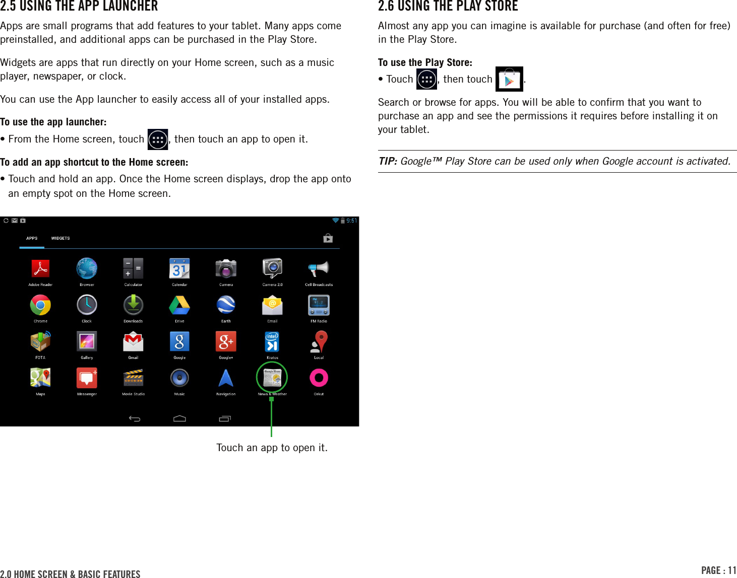 PAGE : 112.0 homE sCrEEn &amp; bAsiC FEAturEs  2.6 usinG thE PlAY storEAlmost any app you can imagine is available for purchase (and often for free) in the Play Store.To use the Play Store:• Touch  , then touch  .Search or browse for apps. You will be able to conﬁrm that you want to purchase an app and see the permissions it requires before installing it on your tablet.TIP: Google™ Play Store can be used only when Google account is activated.2.5 usinG thE APP lAunChErApps are small programs that add features to your tablet. Many apps come preinstalled, and additional apps can be purchased in the Play Store.Widgets are apps that run directly on your Home screen, such as a music player, newspaper, or clock.You can use the App launcher to easily access all of your installed apps. To use the app launcher:• From the Home screen, touch  , then touch an app to open it.To add an app shortcut to the Home screen:•  Touch and hold an app. Once the Home screen displays, drop the app onto an empty spot on the Home screen.Touch an app to open it.