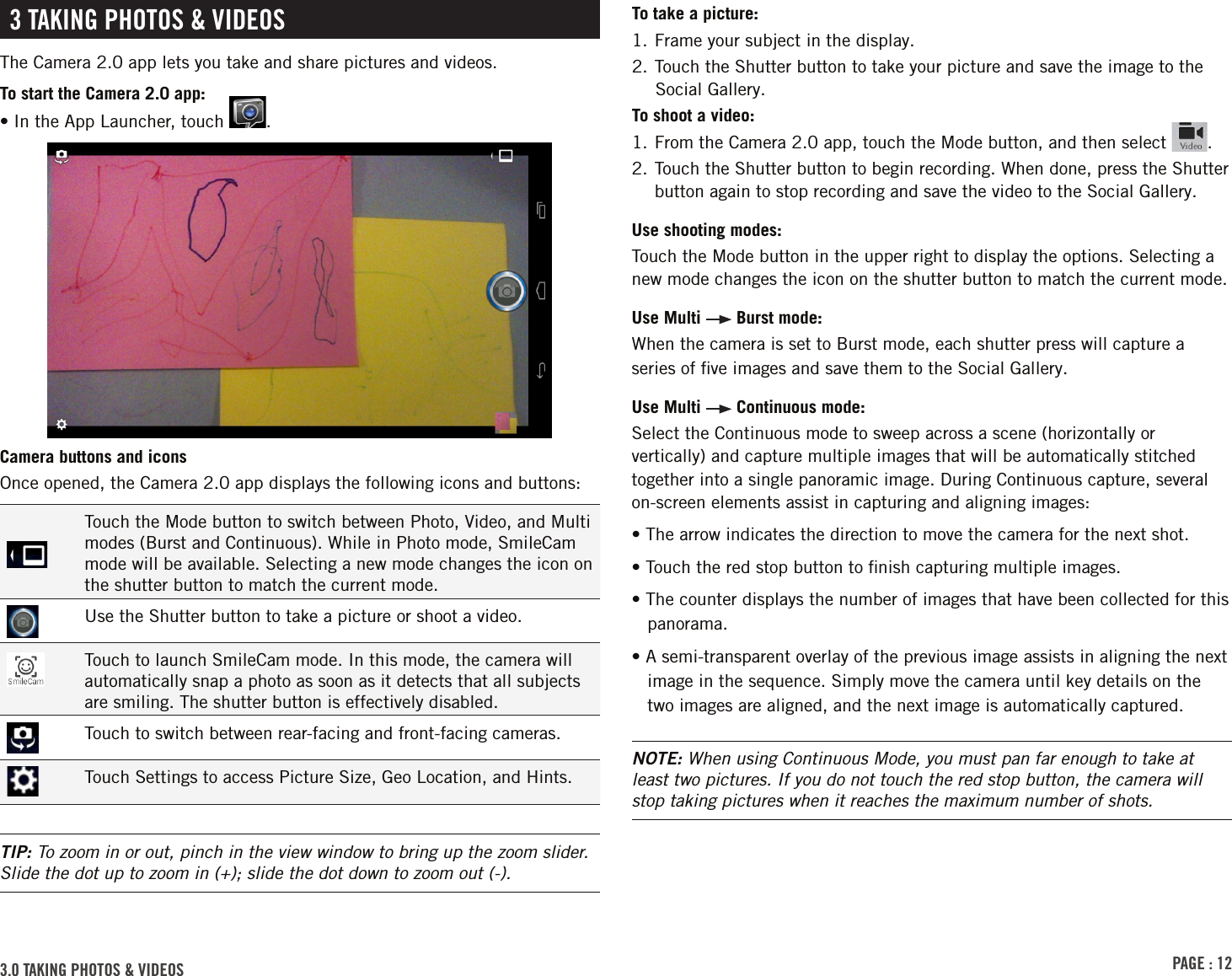 PAGE : 123.0 tAkinG Photos &amp; VidEosTo take a picture:1. Frame your subject in the display.2. Touch the Shutter button to take your picture and save the image to the Social Gallery.To shoot a video:1. From the Camera 2.0 app, touch the Mode button, and then select  .2.  Touch the Shutter button to begin recording. When done, press the Shutter button again to stop recording and save the video to the Social Gallery.Use shooting modes: Touch the Mode button in the upper right to display the options. Selecting a new mode changes the icon on the shutter button to match the current mode.Use Multi   Burst mode: When the camera is set to Burst mode, each shutter press will capture a series of ﬁve images and save them to the Social Gallery.Use Multi   Continuous mode: Select the Continuous mode to sweep across a scene (horizontally or vertically) and capture multiple images that will be automatically stitched together into a single panoramic image. During Continuous capture, several on-screen elements assist in capturing and aligning images:• The arrow indicates the direction to move the camera for the next shot.• Touch the red stop button to ﬁnish capturing multiple images.• The counter displays the number of images that have been collected for this panorama.• A semi-transparent overlay of the previous image assists in aligning the next image in the sequence. Simply move the camera until key details on the two images are aligned, and the next image is automatically captured.NOTE: When using Continuous Mode, you must pan far enough to take at least two pictures. If you do not touch the red stop button, the camera will stop taking pictures when it reaches the maximum number of shots.3 tAkinG Photos &amp; VidEosThe Camera 2.0 app lets you take and share pictures and videos.To start the Camera 2.0 app:•  In the App Launcher, touch  .Camera buttons and iconsOnce opened, the Camera 2.0 app displays the following icons and buttons:Touch the Mode button to switch between Photo, Video, and Multi modes (Burst and Continuous). While in Photo mode, SmileCam mode will be available. Selecting a new mode changes the icon on the shutter button to match the current mode.Use the Shutter button to take a picture or shoot a video.Touch to launch SmileCam mode. In this mode, the camera will automatically snap a photo as soon as it detects that all subjects are smiling. The shutter button is effectively disabled.Touch to switch between rear-facing and front-facing cameras.Touch Settings to access Picture Size, Geo Location, and Hints.TIP: To zoom in or out, pinch in the view window to bring up the zoom slider. Slide the dot up to zoom in (+); slide the dot down to zoom out (-).