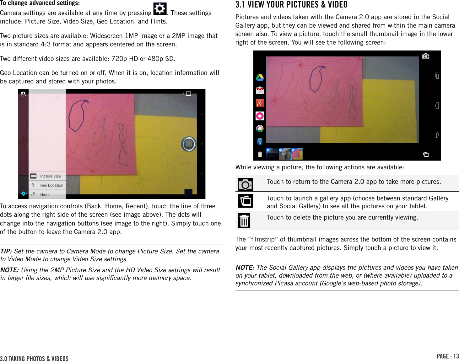 PAGE : 133.0 tAkinG Photos &amp; VidEos3.1 ViEW Your PiCturEs &amp; VidEoPictures and videos taken with the Camera 2.0 app are stored in the Social Gallery app, but they can be viewed and shared from within the main camera screen also. To view a picture, touch the small thumbnail image in the lower right of the screen. You will see the following screen:While viewing a picture, the following actions are available:Touch to return to the Camera 2.0 app to take more pictures.Touch to launch a gallery app (choose between standard Gallery and Social Gallery) to see all the pictures on your tablet.Touch to delete the picture you are currently viewing.The “ﬁlmstrip” of thumbnail images across the bottom of the screen contains your most recently captured pictures. Simply touch a picture to view it.NOTE: The Social Gallery app displays the pictures and videos you have taken on your tablet, downloaded from the web, or (where available) uploaded to a synchronized Picasa account (Google’s web-based photo storage).To change advanced settings: Camera settings are available at any time by pressing  . These settings include: Picture Size, Video Size, Geo Location, and Hints.Two picture sizes are available: Widescreen 1MP image or a 2MP image that is in standard 4:3 format and appears centered on the screen.Two different video sizes are available: 720p HD or 480p SD.Geo Location can be turned on or off. When it is on, location information will be captured and stored with your photos.To access navigation controls (Back, Home, Recent), touch the line of three dots along the right side of the screen (see image above). The dots will change into the navigation buttons (see image to the right). Simply touch one of the button to leave the Camera 2.0 app.TIP: Set the camera to Camera Mode to change Picture Size. Set the camera to Video Mode to change Video Size settings.NOTE: Using the 2MP Picture Size and the HD Video Size settings will result in larger ﬁle sizes, which will use signiﬁcantly more memory space.