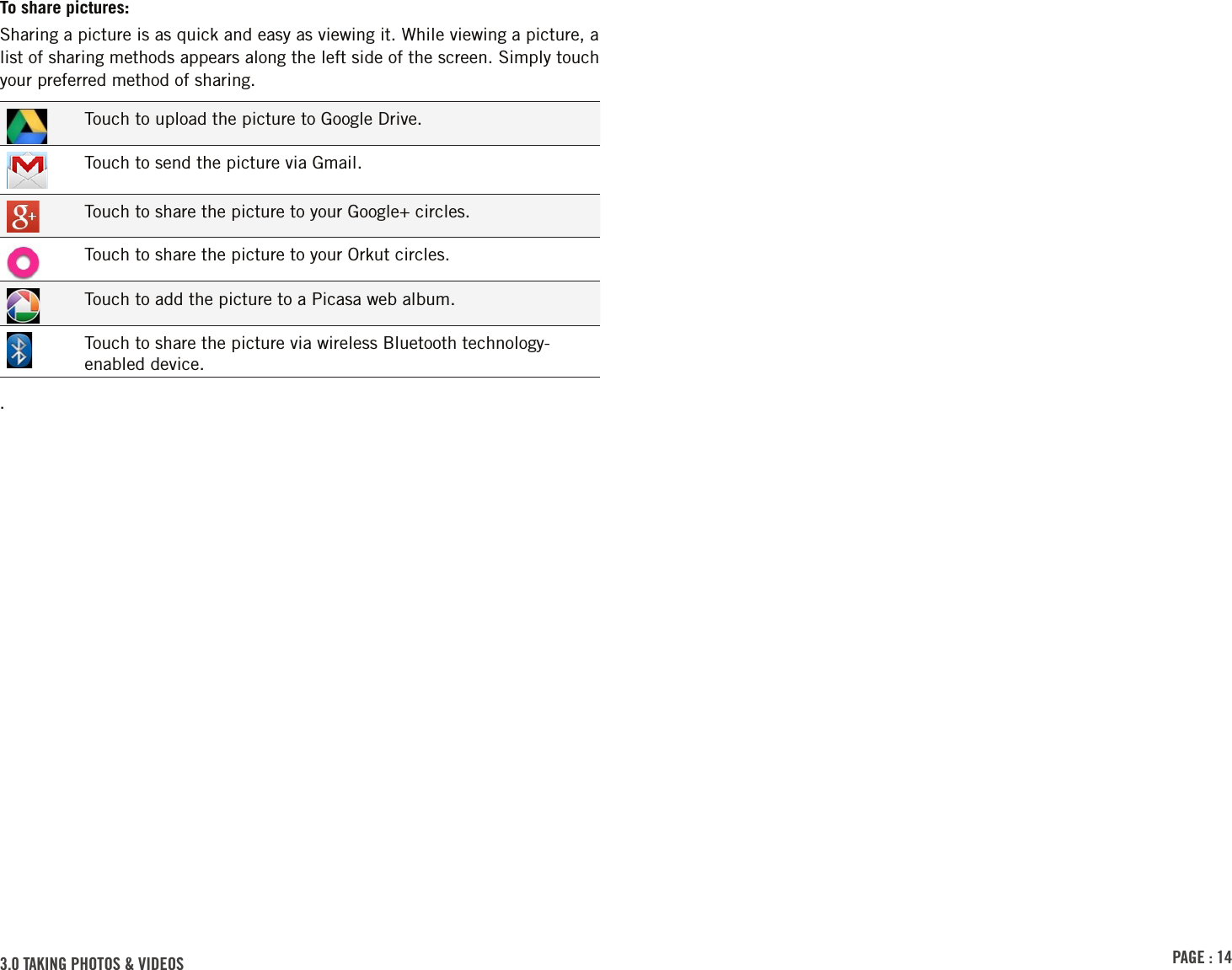 PAGE : 143.0 tAkinG Photos &amp; VidEosTo share pictures:Sharing a picture is as quick and easy as viewing it. While viewing a picture, a list of sharing methods appears along the left side of the screen. Simply touch your preferred method of sharing.Touch to upload the picture to Google Drive.Touch to send the picture via Gmail.Touch to share the picture to your Google+ circles.Touch to share the picture to your Orkut circles.Touch to add the picture to a Picasa web album.Touch to share the picture via wireless Bluetooth technology-enabled device..