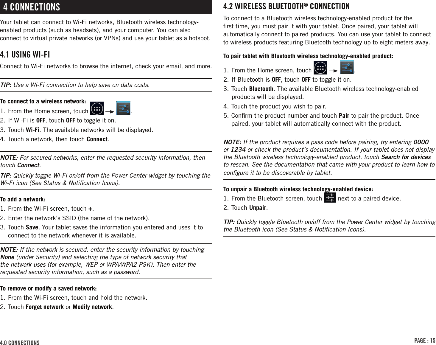 PAGE : 154.0 ConnECtions4.2 WirElEss bluEtooth® ConnECtionTo connect to a Bluetooth wireless technology-enabled product for the ﬁrst time, you must pair it with your tablet. Once paired, your tablet will automatically connect to paired products. You can use your tablet to connect to wireless products featuring Bluetooth technology up to eight meters away.To pair tablet with Bluetooth wireless technology-enabled product:1.    From  the  Home  screen,  touch      .2. If Bluetooth is OFF, touch OFF to toggle it on.3. Touch Bluetooth. The available Bluetooth wireless technology-enabled products will be displayed.4. Touch the product you wish to pair.5.  Conﬁrm the product number and touch Pair to pair the product. Once paired, your tablet will automatically connect with the product.NOTE: If the product requires a pass code before pairing, try entering 0000 or 1234 or check the product’s documentation. If your tablet does not display the Bluetooth wireless technology-enabled product, touch Search for devices to rescan. See the documentation that came with your product to learn how to conﬁgure it to be discoverable by tablet.To unpair a Bluetooth wireless technology-enabled device:1.  From the Bluetooth screen, touch   next to a paired device.2. Touch Unpair.TIP: Quickly toggle Bluetooth on/off from the Power Center widget by touching the Bluetooth icon (See Status &amp; Notiﬁcation Icons).4 ConnECtionsYour tablet can connect to Wi-Fi networks, Bluetooth wireless technology-enabled products (such as headsets), and your computer. You can also connect to virtual private networks (or VPNs) and use your tablet as a hotspot.4.1 usinG Wi-Fi Connect to Wi-Fi networks to browse the internet, check your email, and more. TIP: Use a Wi-Fi connection to help save on data costs.To connect to a wireless network:1.   From the Home screen, touch      .2. If Wi-Fi is OFF, touch OFF to toggle it on.3. Touch Wi-Fi. The available networks will be displayed.4. Touch a network, then touch Connect. NOTE: For secured networks, enter the requested security information, then touch Connect.TIP: Quickly toggle Wi-Fi on/off from the Power Center widget by touching the Wi-Fi icon (See Status &amp; Notiﬁcation Icons).To add a network:1.  From the Wi-Fi screen, touch +.2. Enter the network’s SSID (the name of the network).3.  Touch  Save. Your tablet saves the information you entered and uses it to connect to the network whenever it is available. NOTE: If the network is secured, enter the security information by touching None (under Security) and selecting the type of network security that the network uses (for example, WEP or WPA/WPA2 PSK). Then enter the requested security information, such as a password.To remove or modify a saved network:1.  From the Wi-Fi screen, touch and hold the network.2. Touch Forget network or Modify network.