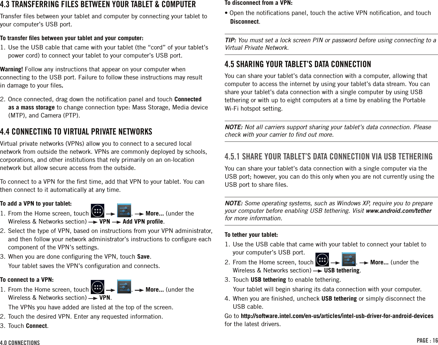 PAGE : 164.0 ConnECtionsTo disconnect from a VPN:• Open the notiﬁcations panel, touch the active VPN notiﬁcation, and touch Disconnect.TIP: You must set a lock screen PIN or password before using connecting to a Virtual Private Network.4.5 shArinG Your tAblEt’s dAtA ConnECtionYou can share your tablet’s data connection with a computer, allowing that computer to access the internet by using your tablet’s data stream. You can share your tablet’s data connection with a single computer by using USB tethering or with up to eight computers at a time by enabling the Portable Wi-Fi hotspot setting. NOTE: Not all carriers support sharing your tablet’s data connection. Please check with your carrier to ﬁnd out more.4.5.1 shArE Your tAblEt’s dAtA ConnECtion ViA usb tEthErinGYou can share your tablet’s data connection with a single computer via the USB port; however, you can do this only when you are not currently using the USB port to share ﬁles.NOTE: Some operating systems, such as Windows XP, require you to prepare your computer before enabling USB tethering. Visit www.android.com/tether for more information.To tether your tablet:1.  Use the USB cable that came with your tablet to connect your tablet to your computer’s USB port.2.    From  the  Home  screen,  touch      .   More... (under the Wireless &amp; Networks section)   USB tethering.3. Touch USB tethering to enable tethering.Your tablet will begin sharing its data connection with your computer.4.  When you are ﬁnished, uncheck USB tethering or simply disconnect the USB cable.Go to http://software.intel.com/en-us/articles/intel-usb-driver-for-android-devices for the latest drivers.4.3 trAnsFErrinG FilEs bEtWEEn Your tAblEt &amp; ComPutErTransfer ﬁles between your tablet and computer by connecting your tablet to your computer’s USB port. To transfer ﬁles between your tablet and your computer:1.  Use the USB cable that came with your tablet (the “cord” of your tablet’s power cord) to connect your tablet to your computer’s USB port.Warning! Follow any instructions that appear on your computer when connecting to the USB port. Failure to follow these instructions may result  in damage to your ﬁles. 2. Once connected, drag down the notiﬁcation panel and touch Connected as a mass storage to change connection type: Mass Storage, Media device (MTP), and Camera (PTP).4.4 ConnECtinG to VirtuAl PriVAtE nEtWorksVirtual private networks (VPNs) allow you to connect to a secured local network from outside the network. VPNs are commonly deployed by schools, corporations, and other institutions that rely primarily on an on-location network but allow secure access from the outside.To connect to a VPN for the ﬁrst time, add that VPN to your tablet. You can then connect to it automatically at any time.To add a VPN to your tablet:1.    From  the  Home  screen,  touch      .   More... (under the Wireless &amp; Networks section)   VPN   Add VPN proﬁle.2.  Select the type of VPN, based on instructions from your VPN administrator, and then follow your network administrator’s instructions to conﬁgure each component of the VPN’s settings. 3. When you are done conﬁguring the VPN, touch Save.Your tablet saves the VPN’s conﬁguration and connects.To connect to a VPN:1.    From  the  Home  screen,  touch      .   More... (under the Wireless &amp; Networks section)   VPN.The VPNs you have added are listed at the top of the screen.2. Touch the desired VPN. Enter any requested information.3. Touch Connect.