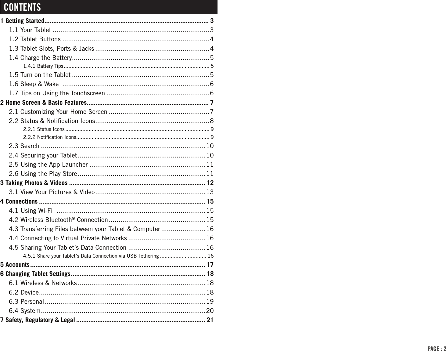 PAGE : 2ContEnts1 Getting Started ............................................................................................. 31.1 Your Tablet .................................................................................31.2 Tablet Buttons ............................................................................41.3 Tablet Slots, Ports &amp; Jacks ...........................................................41.4 Charge the Battery.......................................................................51.4.1 Battery Tips .............................................................................................. 51.5 Turn on the Tablet .......................................................................51.6 Sleep &amp; Wake  ............................................................................61.7 Tips on Using the Touchscreen .....................................................62 Home Screen &amp; Basic Features ..................................................................... 72.1 Customizing Your Home Screen ....................................................72.2 Status &amp; Notiﬁcation Icons ...........................................................82.2.1 Status Icons ............................................................................................. 92.2.2 Notiﬁcation Icons ...................................................................................... 92.3 Search .....................................................................................102.4 Securing your Tablet ..................................................................102.5 Using the App Launcher ............................................................112.6 Using the Play Store ..................................................................113 Taking Photos &amp; Videos ............................................................................. 123.1 View Your Pictures &amp; Video .........................................................134 Connections .............................................................................................. 154.1 Using Wi-Fi  .............................................................................154.2 Wireless Bluetooth® Connection ..................................................154.3 Transferring Files between your Tablet &amp; Computer .......................164.4 Connecting to Virtual Private Networks ........................................164.5 Sharing Your Tablet’s Data Connection ........................................164.5.1 Share your Tablet’s Data Connection via USB Tethering .............................. 165 Accounts ................................................................................................... 176 Changing Tablet Settings ............................................................................ 186.1 Wireless &amp; Networks ..................................................................186.2 Device ...................................................................................... 186.3 Personal ...................................................................................196.4 System ..................................................................................... 207 Safety, Regulatory &amp; Legal ......................................................................... 21