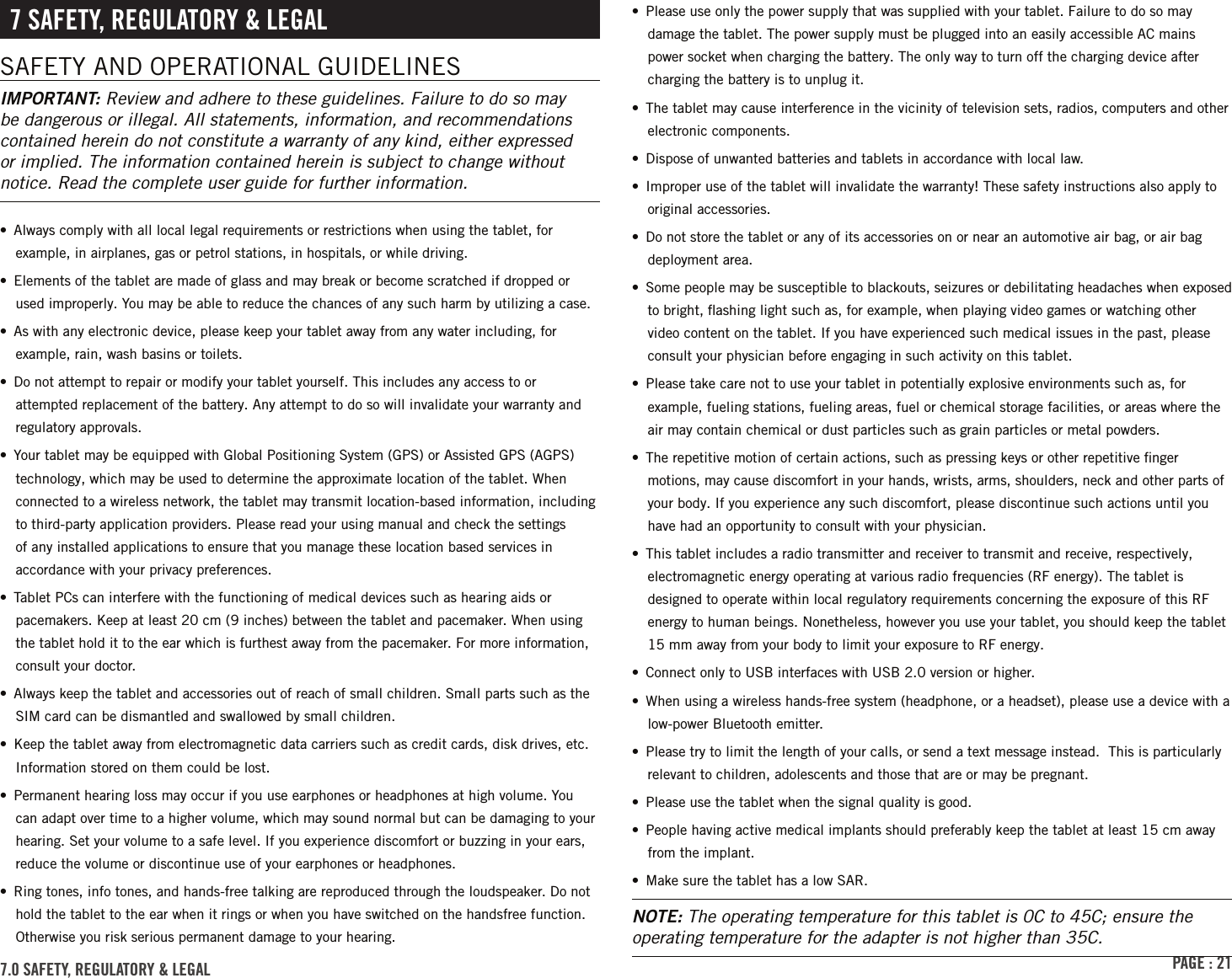 PAGE : 217 sAFEtY, rEGulAtorY &amp; lEGAlSAFETY AND OPERATIONAL GUIDELINESIMPORTANT: Review and adhere to these guidelines. Failure to do so may be dangerous or illegal. All statements, information, and recommendations contained herein do not constitute a warranty of any kind, either expressed or implied. The information contained herein is subject to change without notice. Read the complete user guide for further information.•  Always comply with all local legal requirements or restrictions when using the tablet, for example, in airplanes, gas or petrol stations, in hospitals, or while driving.•  Elements of the tablet are made of glass and may break or become scratched if dropped or used improperly. You may be able to reduce the chances of any such harm by utilizing a case.•  As with any electronic device, please keep your tablet away from any water including, for example, rain, wash basins or toilets.•  Do not attempt to repair or modify your tablet yourself. This includes any access to or attempted replacement of the battery. Any attempt to do so will invalidate your warranty and regulatory approvals.•  Your tablet may be equipped with Global Positioning System (GPS) or Assisted GPS (AGPS) technology, which may be used to determine the approximate location of the tablet. When connected to a wireless network, the tablet may transmit location-based information, including to third-party application providers. Please read your using manual and check the settings of any installed applications to ensure that you manage these location based services in accordance with your privacy preferences.•  Tablet PCs can interfere with the functioning of medical devices such as hearing aids or pacemakers. Keep at least 20 cm (9 inches) between the tablet and pacemaker. When using the tablet hold it to the ear which is furthest away from the pacemaker. For more information, consult your doctor.•  Always keep the tablet and accessories out of reach of small children. Small parts such as the SIM card can be dismantled and swallowed by small children.•  Keep the tablet away from electromagnetic data carriers such as credit cards, disk drives, etc. Information stored on them could be lost.•  Permanent hearing loss may occur if you use earphones or headphones at high volume. You can adapt over time to a higher volume, which may sound normal but can be damaging to your hearing. Set your volume to a safe level. If you experience discomfort or buzzing in your ears, reduce the volume or discontinue use of your earphones or headphones.•  Ring tones, info tones, and hands-free talking are reproduced through the loudspeaker. Do not hold the tablet to the ear when it rings or when you have switched on the handsfree function. Otherwise you risk serious permanent damage to your hearing.•  Please use only the power supply that was supplied with your tablet. Failure to do so may damage the tablet. The power supply must be plugged into an easily accessible AC mains power socket when charging the battery. The only way to turn off the charging device after charging the battery is to unplug it.•  The tablet may cause interference in the vicinity of television sets, radios, computers and other electronic components.•  Dispose of unwanted batteries and tablets in accordance with local law.•  Improper use of the tablet will invalidate the warranty! These safety instructions also apply to original accessories.•  Do not store the tablet or any of its accessories on or near an automotive air bag, or air bag deployment area.•  Some people may be susceptible to blackouts, seizures or debilitating headaches when exposed to bright, ﬂashing light such as, for example, when playing video games or watching other video content on the tablet. If you have experienced such medical issues in the past, please consult your physician before engaging in such activity on this tablet.•  Please take care not to use your tablet in potentially explosive environments such as, for example, fueling stations, fueling areas, fuel or chemical storage facilities, or areas where the air may contain chemical or dust particles such as grain particles or metal powders.•  The repetitive motion of certain actions, such as pressing keys or other repetitive ﬁnger motions, may cause discomfort in your hands, wrists, arms, shoulders, neck and other parts of your body. If you experience any such discomfort, please discontinue such actions until you have had an opportunity to consult with your physician.•  This tablet includes a radio transmitter and receiver to transmit and receive, respectively, electromagnetic energy operating at various radio frequencies (RF energy). The tablet is designed to operate within local regulatory requirements concerning the exposure of this RF energy to human beings. Nonetheless, however you use your tablet, you should keep the tablet 15 mm away from your body to limit your exposure to RF energy.•  Connect only to USB interfaces with USB 2.0 version or higher.•  When using a wireless hands-free system (headphone, or a headset), please use a device with a low-power Bluetooth emitter.•  Please try to limit the length of your calls, or send a text message instead.  This is particularly relevant to children, adolescents and those that are or may be pregnant.•  Please use the tablet when the signal quality is good.•  People having active medical implants should preferably keep the tablet at least 15 cm away from the implant.•  Make sure the tablet has a low SAR.NOTE: The operating temperature for this tablet is 0C to 45C; ensure the operating temperature for the adapter is not higher than 35C.7.0 sAFEtY, rEGulAtorY &amp; lEGAl