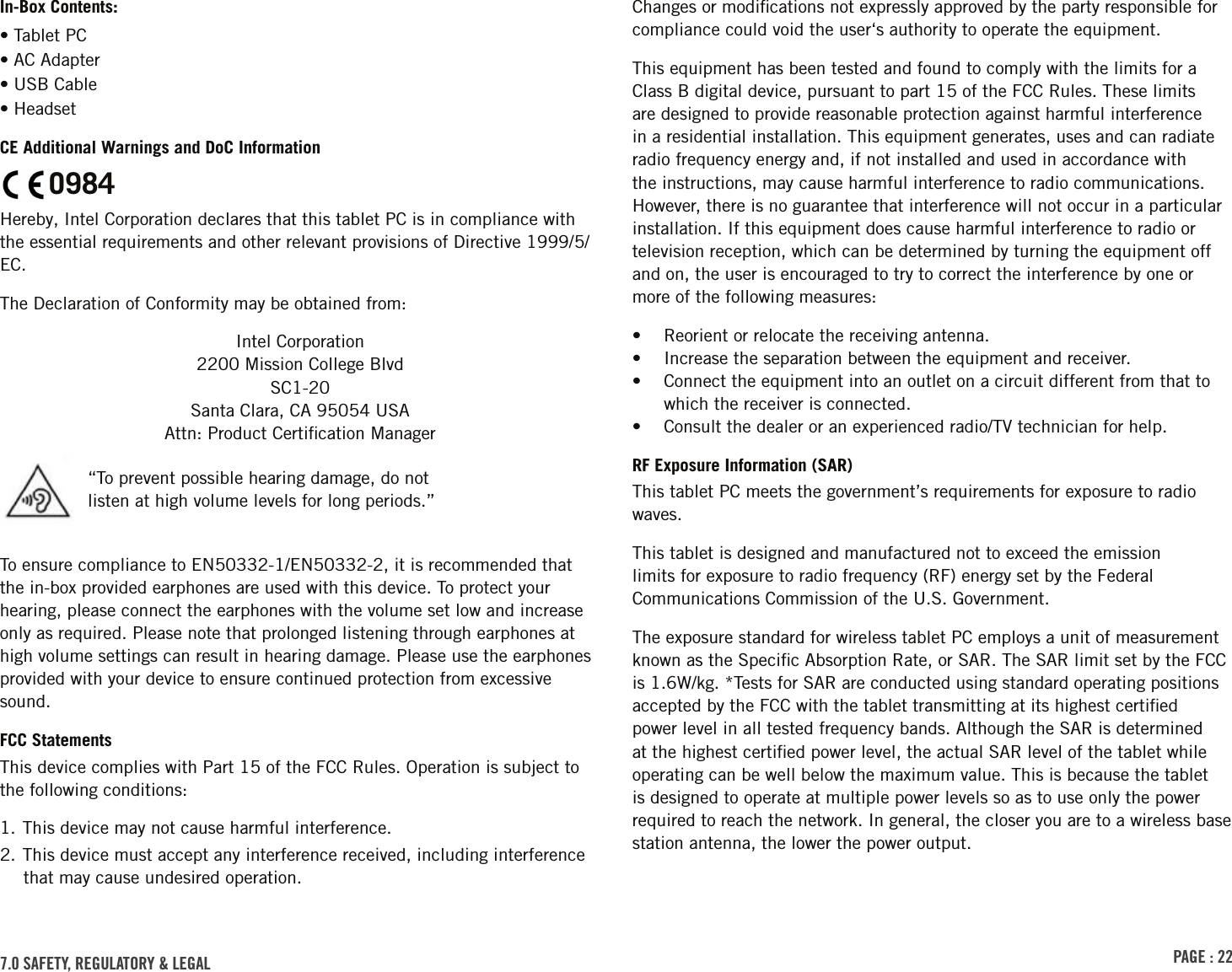 PAGE : 22In-Box Contents:• Tablet PC• AC Adapter• USB Cable• HeadsetCE Additional Warnings and DoC InformationO984Hereby, Intel Corporation declares that this tablet PC is in compliance with the essential requirements and other relevant provisions of Directive 1999/5/EC.The Declaration of Conformity may be obtained from:Intel Corporation 2200 Mission College Blvd SC1-20 Santa Clara, CA 95054 USA Attn: Product Certiﬁcation ManagerTo ensure compliance to EN50332-1/EN50332-2, it is recommended that the in-box provided earphones are used with this device. To protect your hearing, please connect the earphones with the volume set low and increase only as required. Please note that prolonged listening through earphones at high volume settings can result in hearing damage. Please use the earphones provided with your device to ensure continued protection from excessive sound.FCC StatementsThis device complies with Part 15 of the FCC Rules. Operation is subject to the following conditions:1. This device may not cause harmful interference.2. This device must accept any interference received, including interference that may cause undesired operation.“To prevent possible hearing damage, do not listen at high volume levels for long periods.”Changes or modiﬁcations not expressly approved by the party responsible for compliance could void the user‘s authority to operate the equipment.This equipment has been tested and found to comply with the limits for a Class B digital device, pursuant to part 15 of the FCC Rules. These limits are designed to provide reasonable protection against harmful interference in a residential installation. This equipment generates, uses and can radiate radio frequency energy and, if not installed and used in accordance with the instructions, may cause harmful interference to radio communications. However, there is no guarantee that interference will not occur in a particular installation. If this equipment does cause harmful interference to radio or television reception, which can be determined by turning the equipment off and on, the user is encouraged to try to correct the interference by one or more of the following measures:•  Reorient or relocate the receiving antenna.•  Increase the separation between the equipment and receiver.•  Connect the equipment into an outlet on a circuit different from that to which the receiver is connected.•  Consult the dealer or an experienced radio/TV technician for help.RF Exposure Information (SAR)This tablet PC meets the government’s requirements for exposure to radio waves.This tablet is designed and manufactured not to exceed the emission limits for exposure to radio frequency (RF) energy set by the Federal Communications Commission of the U.S. Government.The exposure standard for wireless tablet PC employs a unit of measurement known as the Speciﬁc Absorption Rate, or SAR. The SAR limit set by the FCC is 1.6W/kg. *Tests for SAR are conducted using standard operating positions accepted by the FCC with the tablet transmitting at its highest certiﬁed power level in all tested frequency bands. Although the SAR is determined at the highest certiﬁed power level, the actual SAR level of the tablet while operating can be well below the maximum value. This is because the tablet is designed to operate at multiple power levels so as to use only the power required to reach the network. In general, the closer you are to a wireless base station antenna, the lower the power output.7.0 sAFEtY, rEGulAtorY &amp; lEGAl