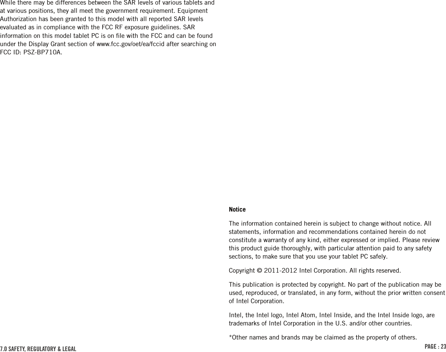 PAGE : 23While there may be differences between the SAR levels of various tablets and at various positions, they all meet the government requirement. Equipment Authorization has been granted to this model with all reported SAR levels evaluated as in compliance with the FCC RF exposure guidelines. SAR information on this model tablet PC is on ﬁle with the FCC and can be found under the Display Grant section of www.fcc.gov/oet/ea/fccid after searching on FCC ID: PSZ-BP710A.NoticeThe information contained herein is subject to change without notice. All statements, information and recommendations contained herein do not constitute a warranty of any kind, either expressed or implied. Please review this product guide thoroughly, with particular attention paid to any safety sections, to make sure that you use your tablet PC safely.Copyright © 2011-2012 Intel Corporation. All rights reserved.This publication is protected by copyright. No part of the publication may be used, reproduced, or translated, in any form, without the prior written consent of Intel Corporation.Intel, the Intel logo, Intel Atom, Intel Inside, and the Intel Inside logo, are trademarks of Intel Corporation in the U.S. and/or other countries.*Other names and brands may be claimed as the property of others.7.0 sAFEtY, rEGulAtorY &amp; lEGAl