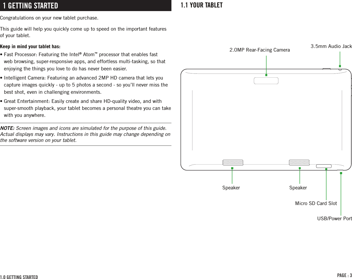 PAGE : 31.1 Your tAblEt1 GEttinG stArtEdCongratulations on your new tablet purchase.This guide will help you quickly come up to speed on the important features of your tablet.Keep in mind your tablet has:•  Fast Processor: Featuring the Intel® Atom™ processor that enables fast web browsing, super-responsive apps, and effortless multi-tasking, so that enjoying the things you love to do has never been easier.•  Intelligent Camera: Featuring an advanced 2MP HD camera that lets you capture images quickly - up to 5 photos a second - so you’ll never miss the best shot, even in challenging environments.•  Great Entertainment: Easily create and share HD-quality video, and with super-smooth playback, your tablet becomes a personal theatre you can take with you anywhere.NOTE: Screen images and icons are simulated for the purpose of this guide. Actual displays may vary. Instructions in this guide may change depending on the software version on your tablet.2.0MP Rear-Facing Camera 3.5mm Audio JackSpeaker1.0 GEttinG stArtEd SpeakerMicro SD Card SlotUSB/Power Port