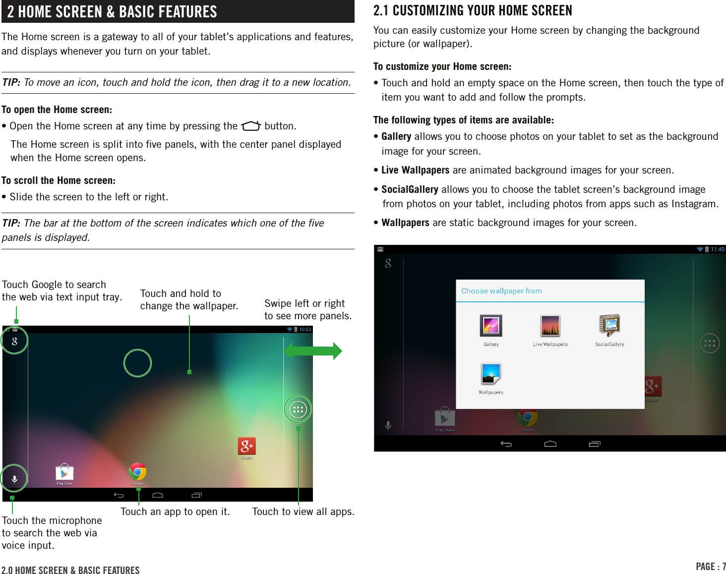 PAGE : 72.1 CustomizinG Your homE sCrEEnYou can easily customize your Home screen by changing the background picture (or wallpaper).To customize your Home screen:•  Touch and hold an empty space on the Home screen, then touch the type of item you want to add and follow the prompts.The following types of items are available:•  Gallery allows you to choose photos on your tablet to set as the background image for your screen.• Live Wallpapers are animated background images for your screen.• SocialGallery allows you to choose the tablet screen’s background image from photos on your tablet, including photos from apps such as Instagram.•  Wallpapers are static background images for your screen. 2 homE sCrEEn &amp; bAsiC FEAturEsThe Home screen is a gateway to all of your tablet’s applications and features, and displays whenever you turn on your tablet.TIP: To move an icon, touch and hold the icon, then drag it to a new location.To open the Home screen:• Open the Home screen at any time by pressing the   button.The Home screen is split into ﬁve panels, with the center panel displayed when the Home screen opens.To scroll the Home screen:• Slide the screen to the left or right.TIP: The bar at the bottom of the screen indicates which one of the ﬁve panels is displayed.2.0 homE sCrEEn &amp; bAsiC FEAturEs Touch to view all apps.Swipe left or right to see more panels.Touch Google to search the web via text input tray. Touch and hold to change the wallpaper.Touch an app to open it.Touch the microphone to search the web via voice input.