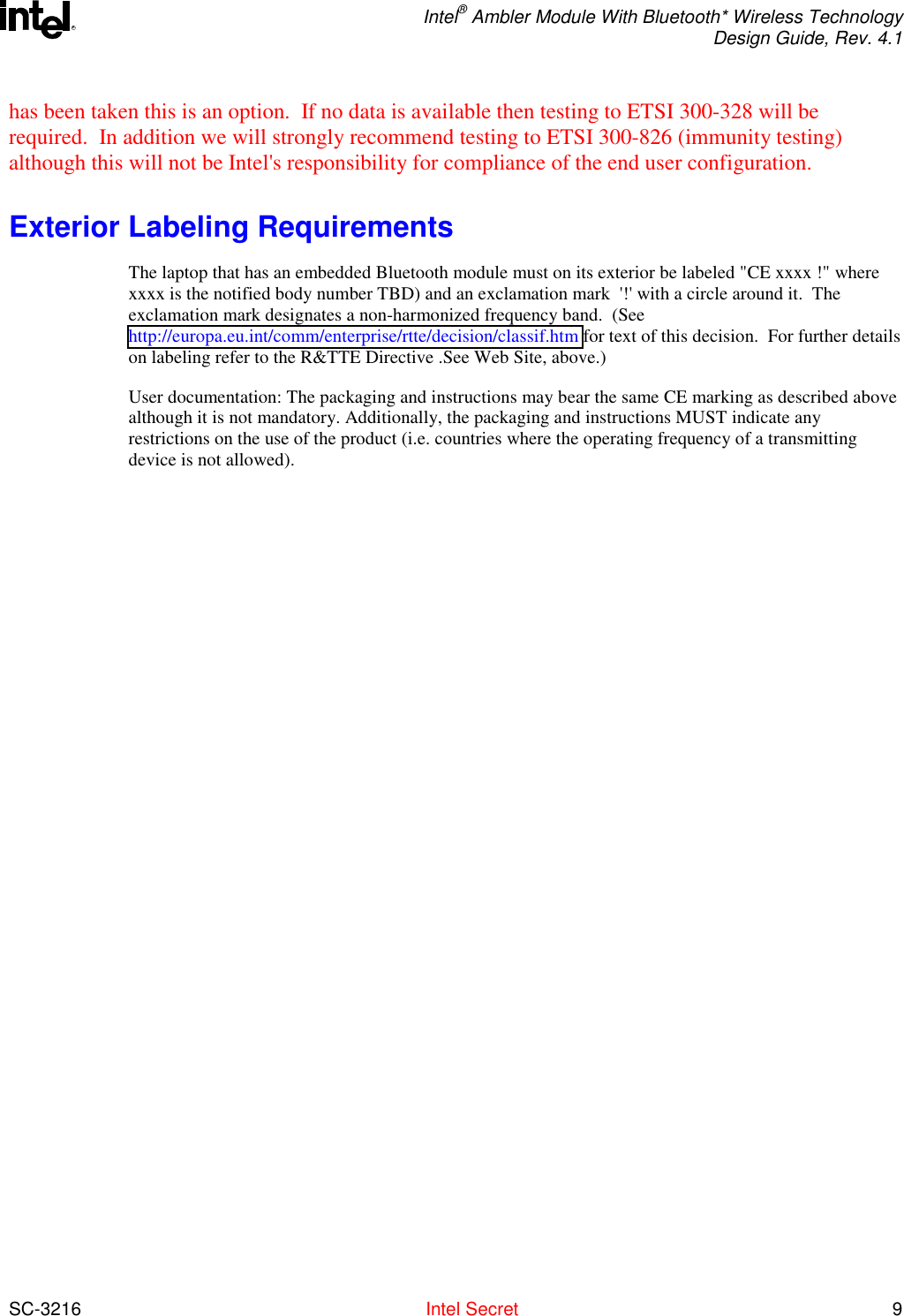  Intel® Ambler Module With Bluetooth* Wireless Technology Design Guide, Rev. 4.1  SC-3216  Intel Secret 9 Rhas been taken this is an option.  If no data is available then testing to ETSI 300-328 will be required.  In addition we will strongly recommend testing to ETSI 300-826 (immunity testing) although this will not be Intel&apos;s responsibility for compliance of the end user configuration.   Exterior Labeling Requirements The laptop that has an embedded Bluetooth module must on its exterior be labeled &quot;CE xxxx !&quot; where xxxx is the notified body number TBD) and an exclamation mark  &apos;!&apos; with a circle around it.  The exclamation mark designates a non-harmonized frequency band.  (See http://europa.eu.int/comm/enterprise/rtte/decision/classif.htm for text of this decision.  For further details on labeling refer to the R&amp;TTE Directive .See Web Site, above.) User documentation: The packaging and instructions may bear the same CE marking as described above although it is not mandatory. Additionally, the packaging and instructions MUST indicate any restrictions on the use of the product (i.e. countries where the operating frequency of a transmitting device is not allowed). 