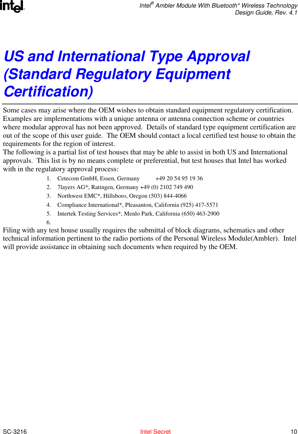  Intel® Ambler Module With Bluetooth* Wireless Technology Design Guide, Rev. 4.1  SC-3216  Intel Secret 10 RUS and International Type Approval (Standard Regulatory Equipment Certification) Some cases may arise where the OEM wishes to obtain standard equipment regulatory certification.  Examples are implementations with a unique antenna or antenna connection scheme or countries where modular approval has not been approved.  Details of standard type equipment certification are out of the scope of this user guide.  The OEM should contact a local certified test house to obtain the requirements for the region of interest.   The following is a partial list of test houses that may be able to assist in both US and International approvals.  This list is by no means complete or preferential, but test houses that Intel has worked with in the regulatory approval process: 1.  Cetecom GmbH, Essen, Germany  +49 20 54 95 19 36   2.  7layers AG*, Ratingen, Germany +49 (0) 2102 749 490 3.  Northwest EMC*, Hillsboro, Oregon (503) 844-4066 4.  Compliance International*, Pleasanton, California (925) 417-5571 5.  Intertek Testing Services*, Menlo Park, California (650) 463-2900 6.  Filing with any test house usually requires the submittal of block diagrams, schematics and other technical information pertinent to the radio portions of the Personal Wireless Module(Ambler).  Intel will provide assistance in obtaining such documents when required by the OEM. 