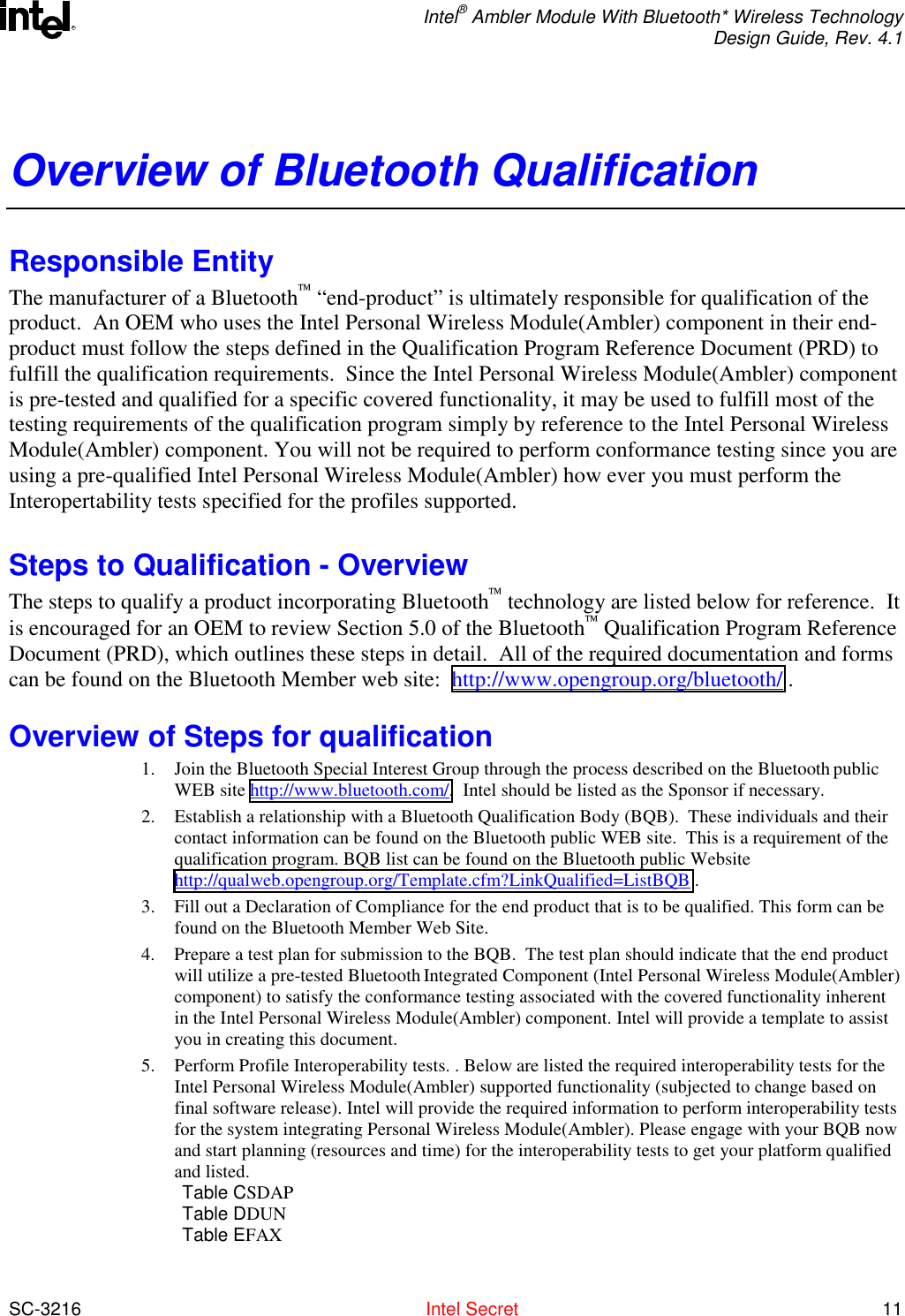  Intel® Ambler Module With Bluetooth* Wireless Technology Design Guide, Rev. 4.1  SC-3216  Intel Secret 11 ROverview of Bluetooth Qualification Responsible Entity The manufacturer of a Bluetooth “end-product” is ultimately responsible for qualification of the product.  An OEM who uses the Intel Personal Wireless Module(Ambler) component in their end-product must follow the steps defined in the Qualification Program Reference Document (PRD) to fulfill the qualification requirements.  Since the Intel Personal Wireless Module(Ambler) component is pre-tested and qualified for a specific covered functionality, it may be used to fulfill most of the testing requirements of the qualification program simply by reference to the Intel Personal Wireless Module(Ambler) component. You will not be required to perform conformance testing since you are using a pre-qualified Intel Personal Wireless Module(Ambler) how ever you must perform the Interopertability tests specified for the profiles supported. Steps to Qualification - Overview  The steps to qualify a product incorporating Bluetooth technology are listed below for reference.  It is encouraged for an OEM to review Section 5.0 of the Bluetooth Qualification Program Reference Document (PRD), which outlines these steps in detail.  All of the required documentation and forms can be found on the Bluetooth Member web site:  http://www.opengroup.org/bluetooth/ . Overview of Steps for qualification 1.  Join the Bluetooth Special Interest Group through the process described on the Bluetooth public WEB site http://www.bluetooth.com/.  Intel should be listed as the Sponsor if necessary. 2.  Establish a relationship with a Bluetooth Qualification Body (BQB).  These individuals and their contact information can be found on the Bluetooth public WEB site.  This is a requirement of the qualification program. BQB list can be found on the Bluetooth public Website http://qualweb.opengroup.org/Template.cfm?LinkQualified=ListBQB . 3.  Fill out a Declaration of Compliance for the end product that is to be qualified. This form can be found on the Bluetooth Member Web Site. 4.  Prepare a test plan for submission to the BQB.  The test plan should indicate that the end product will utilize a pre-tested Bluetooth Integrated Component (Intel Personal Wireless Module(Ambler) component) to satisfy the conformance testing associated with the covered functionality inherent in the Intel Personal Wireless Module(Ambler) component. Intel will provide a template to assist you in creating this document. 5.  Perform Profile Interoperability tests. . Below are listed the required interoperability tests for the Intel Personal Wireless Module(Ambler) supported functionality (subjected to change based on final software release). Intel will provide the required information to perform interoperability tests for the system integrating Personal Wireless Module(Ambler). Please engage with your BQB now and start planning (resources and time) for the interoperability tests to get your platform qualified and listed.    Table CSDAP Table DDUN Table EFAX 