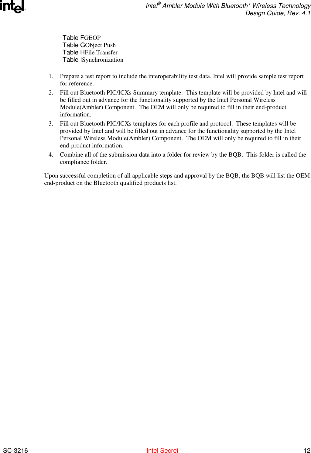  Intel® Ambler Module With Bluetooth* Wireless Technology Design Guide, Rev. 4.1  SC-3216  Intel Secret 12 RTable FGEOP Table GObject Push Table HFile Transfer Table ISynchronization   1.  Prepare a test report to include the interoperability test data. Intel will provide sample test report for reference. 2.  Fill out Bluetooth PIC/ICXs Summary template.  This template will be provided by Intel and will be filled out in advance for the functionality supported by the Intel Personal Wireless Module(Ambler) Component.  The OEM will only be required to fill in their end-product information. 3.  Fill out Bluetooth PIC/ICXs templates for each profile and protocol.  These templates will be provided by Intel and will be filled out in advance for the functionality supported by the Intel  Personal Wireless Module(Ambler) Component.  The OEM will only be required to fill in their end-product information. 4.  Combine all of the submission data into a folder for review by the BQB.  This folder is called the compliance folder. Upon successful completion of all applicable steps and approval by the BQB, the BQB will list the OEM end-product on the Bluetooth qualified products list. 