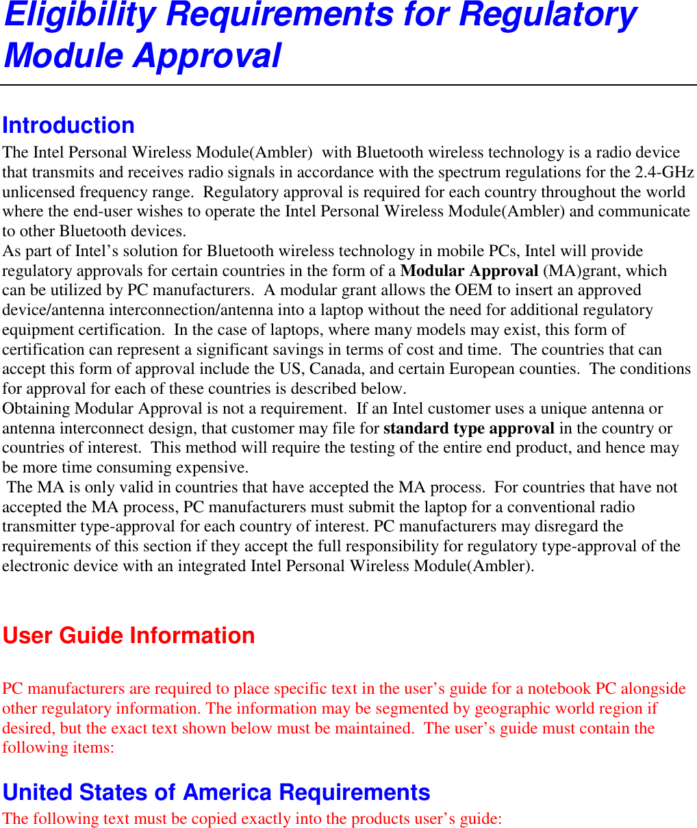 Eligibility Requirements for Regulatory Module Approval Introduction The Intel Personal Wireless Module(Ambler)  with Bluetooth wireless technology is a radio device that transmits and receives radio signals in accordance with the spectrum regulations for the 2.4-GHz unlicensed frequency range.  Regulatory approval is required for each country throughout the world where the end-user wishes to operate the Intel Personal Wireless Module(Ambler) and communicate to other Bluetooth devices. As part of Intel’s solution for Bluetooth wireless technology in mobile PCs, Intel will provide regulatory approvals for certain countries in the form of a Modular Approval (MA)grant, which can be utilized by PC manufacturers.  A modular grant allows the OEM to insert an approved device/antenna interconnection/antenna into a laptop without the need for additional regulatory equipment certification.  In the case of laptops, where many models may exist, this form of certification can represent a significant savings in terms of cost and time.  The countries that can accept this form of approval include the US, Canada, and certain European counties.  The conditions for approval for each of these countries is described below. Obtaining Modular Approval is not a requirement.  If an Intel customer uses a unique antenna or antenna interconnect design, that customer may file for standard type approval in the country or countries of interest.  This method will require the testing of the entire end product, and hence may be more time consuming expensive.   The MA is only valid in countries that have accepted the MA process.  For countries that have not accepted the MA process, PC manufacturers must submit the laptop for a conventional radio transmitter type-approval for each country of interest. PC manufacturers may disregard the requirements of this section if they accept the full responsibility for regulatory type-approval of the electronic device with an integrated Intel Personal Wireless Module(Ambler).  User Guide Information   PC manufacturers are required to place specific text in the user’s guide for a notebook PC alongside other regulatory information. The information may be segmented by geographic world region if desired, but the exact text shown below must be maintained.  The user’s guide must contain the following items: United States of America Requirements The following text must be copied exactly into the products user’s guide: 