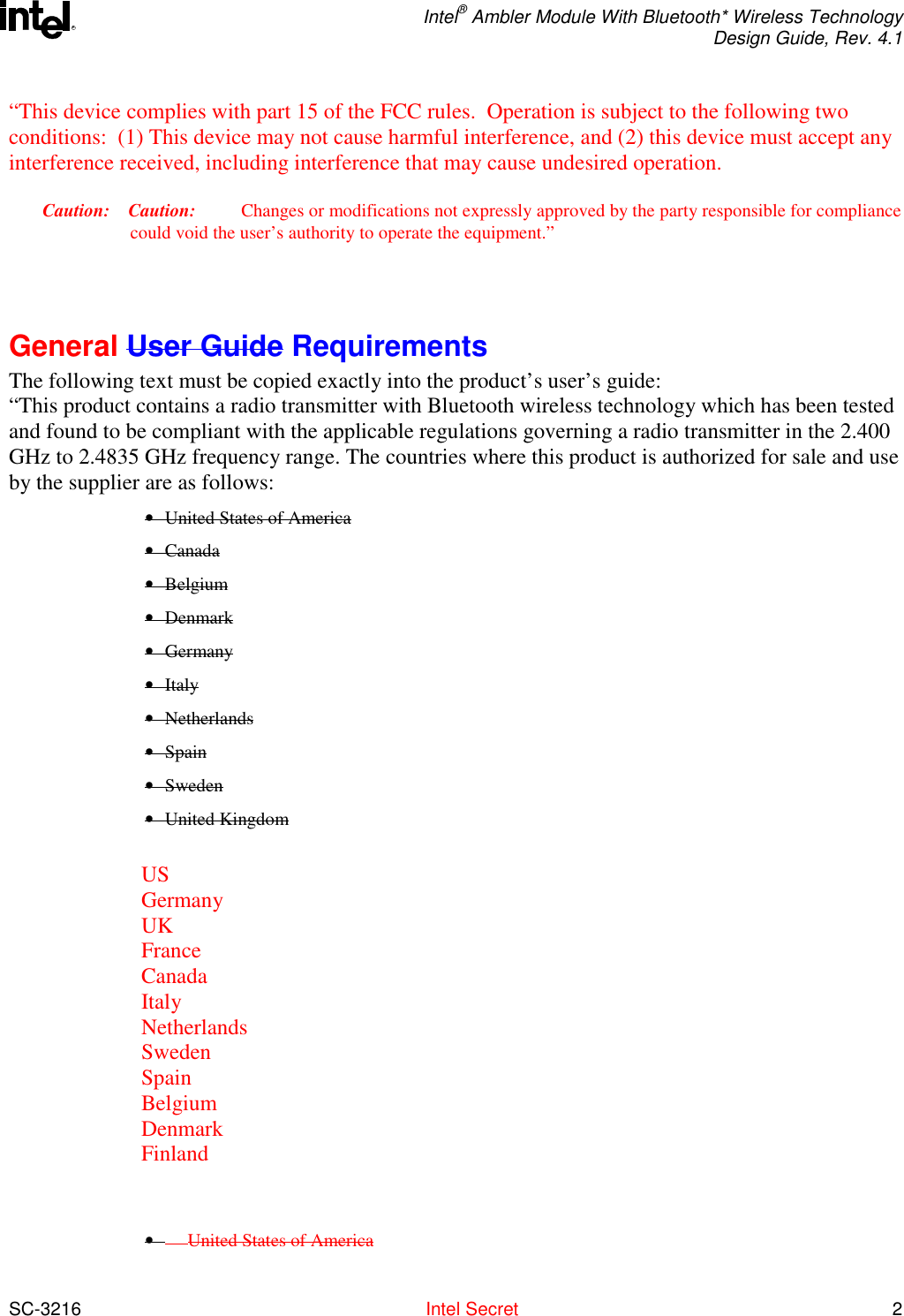  Intel® Ambler Module With Bluetooth* Wireless Technology Design Guide, Rev. 4.1  SC-3216  Intel Secret 2 R“This device complies with part 15 of the FCC rules.  Operation is subject to the following two conditions:  (1) This device may not cause harmful interference, and (2) this device must accept any interference received, including interference that may cause undesired operation. Caution: Caution:              Changes or modifications not expressly approved by the party responsible for compliance could void the user’s authority to operate the equipment.”    General User Guide Requirements The following text must be copied exactly into the product’s user’s guide: “This product contains a radio transmitter with Bluetooth wireless technology which has been tested and found to be compliant with the applicable regulations governing a radio transmitter in the 2.400 GHz to 2.4835 GHz frequency range. The countries where this product is authorized for sale and use by the supplier are as follows: •  United States of America • Canada • Belgium • Denmark • Germany • Italy • Netherlands • Spain • Sweden • United Kingdom  US Germany UK France Canada Italy Netherlands Sweden Spain Belgium Denmark Finland     •         United States of America 