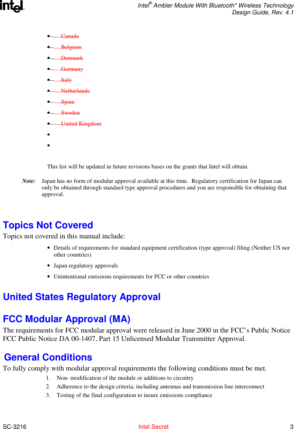  Intel® Ambler Module With Bluetooth* Wireless Technology Design Guide, Rev. 4.1  SC-3216  Intel Secret 3 R•         Canada •        Belgium •        Denmark •        Germany •        Italy •        Netherlands •        Spain •        Sweden •        United Kingdom •    •    This list will be updated in future revisions bases on the grants that Intel will obtain. Note:  Japan has no form of modular approval available at this time.  Regulatory certification for Japan can only be obtained through standard type approval procedures and you are responsible for obtaining that approval.   Topics Not Covered  Topics not covered in this manual include: •  Details of requirements for standard equipment certification (type approval) filing (Neither US nor other countries) •  Japan regulatory approvals •  Unintentional emissions requirements for FCC or other countries United States Regulatory Approval FCC Modular Approval (MA) The requirements for FCC modular approval were released in June 2000 in the FCC’s Public Notice FCC Public Notice DA 00-1407, Part 15 Unlicensed Modular Transmitter Approval.    General Conditions To fully comply with modular approval requirements the following conditions must be met.   1.  Non- modification of the module or additions to circuitry 2.  Adherence to the design criteria, including antennas and transmission line interconnect  3.  Testing of the final configuration to insure emissions compliance 