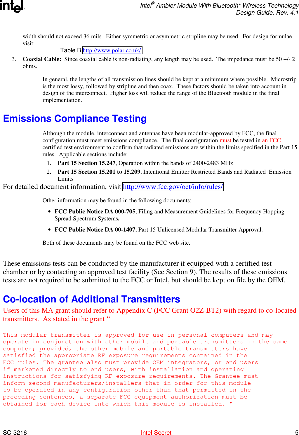  Intel® Ambler Module With Bluetooth* Wireless Technology Design Guide, Rev. 4.1  SC-3216  Intel Secret 5 Rwidth should not exceed 36 mils.  Either symmetric or asymmetric stripline may be used.  For design formulae visit:  Table B http://www.polar.co.uk/ 3.  Coaxial Cable:  Since coaxial cable is non-radiating, any length may be used.  The impedance must be 50 +/- 2 ohms.   In general, the lengths of all transmission lines should be kept at a minimum where possible.  Microstrip is the most lossy, followed by stripline and then coax.  These factors should be taken into account in design of the interconnect.  Higher loss will reduce the range of the Bluetooth module in the final implementation.  Emissions Compliance Testing Although the module, interconnect and antennas have been modular-approved by FCC, the final configuration must meet emissions compliance.  The final configuration must be tested in an FCC certified test environment to confirm that radiated emissions are within the limits specified in the Part 15 rules.  Applicable sections include: 1.  Part 15 Section 15.247, Operation within the bands of 2400-2483 MHz 2.  Part 15 Section 15.201 to 15.209, Intentional Emitter Restricted Bands and Radiated  Emission Limits  For detailed document information, visit http://www.fcc.gov/oet/info/rules/. Other information may be found in the following documents: •  FCC Public Notice DA 000-705, Filing and Measurement Guidelines for Frequency Hopping Spread Spectrum Systems.    •  FCC Public Notice DA 00-1407, Part 15 Unlicensed Modular Transmitter Approval. Both of these documents may be found on the FCC web site.  These emissions tests can be conducted by the manufacturer if equipped with a certified test chamber or by contacting an approved test facility (See Section 9). The results of these emissions tests are not required to be submitted to the FCC or Intel, but should be kept on file by the OEM. Co-location of Additional Transmitters Users of this MA grant should refer to Appendix C (FCC Grant O2Z-BT2) with regard to co-located transmitters.  As stated in the grant “  This modular transmitter is approved for use in personal computers and mayoperate in conjunction with other mobile and portable transmitters in the samecomputer; provided, the other mobile and portable transmitters havesatisfied the appropriate RF exposure requirements contained in theFCC rules. The grantee also must provide OEM integrators, or end usersif marketed directly to end users, with installation and operatinginstructions for satisfying RF exposure requirements. The Grantee mustinform second manufacturers/installers that in order for this moduleto be operated in any configuration other than that permitted in thepreceding sentences, a separate FCC equipment authorization must beobtained for each device into which this module is installed. “