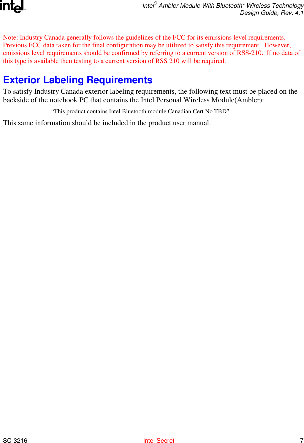  Intel® Ambler Module With Bluetooth* Wireless Technology Design Guide, Rev. 4.1  SC-3216  Intel Secret 7 RNote: Industry Canada generally follows the guidelines of the FCC for its emissions level requirements.  Previous FCC data taken for the final configuration may be utilized to satisfy this requirement.  However, emissions level requirements should be confirmed by referring to a current version of RSS-210.  If no data of this type is available then testing to a current version of RSS 210 will be required.  Exterior Labeling Requirements To satisfy Industry Canada exterior labeling requirements, the following text must be placed on the backside of the notebook PC that contains the Intel Personal Wireless Module(Ambler):   “This product contains Intel Bluetooth module Canadian Cert No TBD” This same information should be included in the product user manual.  