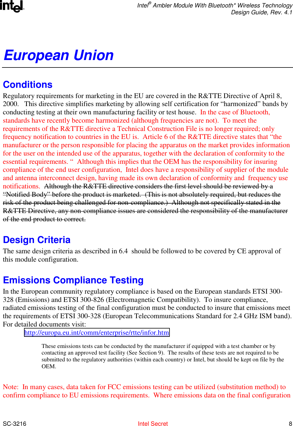  Intel® Ambler Module With Bluetooth* Wireless Technology Design Guide, Rev. 4.1  SC-3216  Intel Secret 8 REuropean Union Conditions Regulatory requirements for marketing in the EU are covered in the R&amp;TTE Directive of April 8, 2000.   This directive simplifies marketing by allowing self certification for “harmonized” bands by conducting testing at their own manufacturing facility or test house.  In the case of Bluetooth, standards have recently become harmonized (although frequencies are not).  To meet the requirements of the R&amp;TTE directive a Technical Construction File is no longer required; only frequency notification to countries in the EU is.  Article 6 of the R&amp;TTE directive states that “the manufacturer or the person responsible for placing the apparatus on the market provides information for the user on the intended use of the apparatus, together with the declaration of conformity to the essential requirements. “  Although this implies that the OEM has the responsibility for insuring compliance of the end user configuration,  Intel does have a responsibility of supplier of the module and antenna interconnect design, having made its own declaration of conformity and  frequency use notifications.  Although the R&amp;TTE directive considers the first level should be reviewed by a “Notified Body” before the product is marketed.  (This is not absolutely required, but reduces the risk of the product being challenged for non-compliance.)  Although not specifically stated in the R&amp;TTE Directive, any non-compliance issues are considered the responsibility of the manufacturer of the end product to correct.  Design Criteria The same design criteria as described in 6.4  should be followed to be covered by CE approval of this module configuration. Emissions Compliance Testing In the European community regulatory compliance is based on the European standards ETSI 300-328 (Emissions) and ETSI 300-826 (Electromagnetic Compatibility).  To insure compliance, radiated emissions testing of the final configuration must be conducted to insure that emissions meet the requirements of ETSI 300-328 (European Telecommunications Standard for 2.4 GHz ISM band).   For detailed documents visit: http://europa.eu.int/comm/enterprise/rtte/infor.htm  These emissions tests can be conducted by the manufacturer if equipped with a test chamber or by contacting an approved test facility (See Section 9).  The results of these tests are not required to be submitted to the regulatory authorities (within each country) or Intel, but should be kept on file by the OEM.  Note:  In many cases, data taken for FCC emissions testing can be utilized (substitution method) to confirm compliance to EU emissions requirements.  Where emissions data on the final configuration 