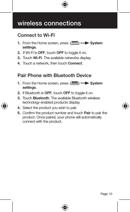 Page: 13wireless connectionsConnect to Wi-Fi1.  From the Home screen, press     System settings.2.  If Wi-Fi is OFF, touch OFF to toggle it on.3.  Touch Wi-Fi. The available networks display.4.  Touch a network, then touch Connect.Pair Phone with Bluetooth Device1.  From the Home screen, press     System settings.2.  If Bluetooth is OFF, touch OFF to toggle it on.3.  Touch Bluetooth. The available Bluetooth wireless technology-enabled products display.4.  Select the product you wish to pair.5.  Conﬁrm the product number and touch Pair to pair the product. Once paired, your phone will automatically connect with the product.