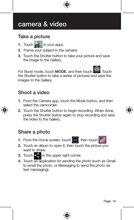 Page: 14camera &amp; videoTake a picture1.  Touch   in your apps.2.  Frame your subject in the camera.3.  Touch the Shutter button to take your picture and save the image to the Gallery.For Burst mode, touch MODE, and then touch  . Touch the Shutter button to take a series of pictures and save the images to the Gallery.Shoot a video1.  From the Camera app, touch the Mode button, and then select the camcorder.2.  Touch the Shutter button to begin recording. When done, press the Shutter button again to stop recording and save the video to the Gallery.Share a photo1.  From the Home screen, touch  , then touch  .2.  Touch an album to open it, then touch the picture you want to share.3.  Touch   in the upper right corner.4.  Touch an application for sending the photo (such as Gmail to email the photo, or Messaging to send the photo via text messaging).