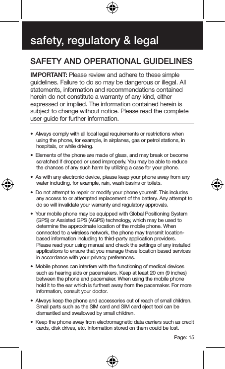 Page: 15safety, regulatory &amp; legalSAFETY AND OPERATIONAL GUIDELINES IMPORTANT: Please review and adhere to these simple guidelines. Failure to do so may be dangerous or illegal. All statements, information and recommendations contained herein do not constitute a warranty of any kind, either expressed or implied. The information contained herein is subject to change without notice. Please read the complete user guide for further information.•  Always comply with all local legal requirements or restrictions when using the phone, for example, in airplanes, gas or petrol stations, in hospitals, or while driving.•  Elements of the phone are made of glass, and may break or become scratched if dropped or used improperly. You may be able to reduce the chances of any such harm by utilizing a case for your phone.•  As with any electronic device, please keep your phone away from any water including, for example, rain, wash basins or toilets.•  Do not attempt to repair or modify your phone yourself. This includes any access to or attempted replacement of the battery. Any attempt to do so will invalidate your warranty and regulatory approvals.•  Your mobile phone may be equipped with Global Positioning System (GPS) or Assisted GPS (AGPS) technology, which may be used to determine the approximate location of the mobile phone. When connected to a wireless network, the phone may transmit location-based information including to third-party application providers. Please read your using manual and check the settings of any installed applications to ensure that you manage these location based services in accordance with your privacy preferences.•  Mobile phones can interfere with the functioning of medical devices such as hearing aids or pacemakers. Keep at least 20 cm (9 inches) between the phone and pacemaker. When using the mobile phone hold it to the ear which is furthest away from the pacemaker. For more information, consult your doctor.•  Always keep the phone and accessories out of reach of small children. Small parts such as the SIM card and SIM card eject tool can be dismantled and swallowed by small children.•  Keep the phone away from electromagnetic data carriers such as credit cards, disk drives, etc. Information stored on them could be lost.