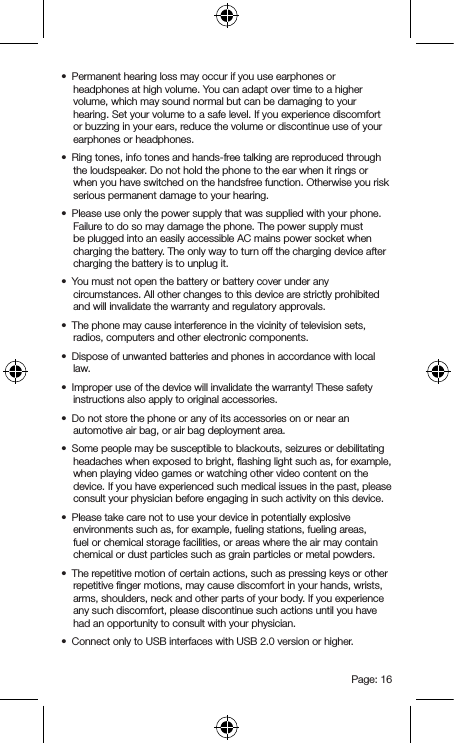 Page: 16•  Permanent hearing loss may occur if you use earphones or headphones at high volume. You can adapt over time to a higher volume, which may sound normal but can be damaging to your hearing. Set your volume to a safe level. If you experience discomfort or buzzing in your ears, reduce the volume or discontinue use of your earphones or headphones.•  Ring tones, info tones and hands-free talking are reproduced through the loudspeaker. Do not hold the phone to the ear when it rings or when you have switched on the handsfree function. Otherwise you risk serious permanent damage to your hearing.•  Please use only the power supply that was supplied with your phone. Failure to do so may damage the phone. The power supply must be plugged into an easily accessible AC mains power socket when charging the battery. The only way to turn off the charging device after charging the battery is to unplug it.•  You must not open the battery or battery cover under any circumstances. All other changes to this device are strictly prohibited and will invalidate the warranty and regulatory approvals.•  The phone may cause interference in the vicinity of television sets, radios, computers and other electronic components.•  Dispose of unwanted batteries and phones in accordance with local law.•  Improper use of the device will invalidate the warranty! These safety instructions also apply to original accessories.•  Do not store the phone or any of its accessories on or near an automotive air bag, or air bag deployment area.•  Some people may be susceptible to blackouts, seizures or debilitating headaches when exposed to bright, ﬂashing light such as, for example, when playing video games or watching other video content on the device. If you have experienced such medical issues in the past, please consult your physician before engaging in such activity on this device.•  Please take care not to use your device in potentially explosive environments such as, for example, fueling stations, fueling areas, fuel or chemical storage facilities, or areas where the air may contain chemical or dust particles such as grain particles or metal powders.•  The repetitive motion of certain actions, such as pressing keys or other repetitive ﬁnger motions, may cause discomfort in your hands, wrists, arms, shoulders, neck and other parts of your body. If you experience any such discomfort, please discontinue such actions until you have had an opportunity to consult with your physician.•  Connect only to USB interfaces with USB 2.0 version or higher.
