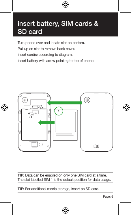 Page: 5insert battery, SIM cards &amp; SD cardTurn phone over and locate slot on bottom.Pull up on slot to remove back cover.Insert card(s) according to diagram.Insert battery with arrow pointing to top of phone.TIP: Data can be enabled on only one SIM card at a time. The slot labelled SIM 1 is the default position for data usage.TIP: For additional media storage, insert an SD card.