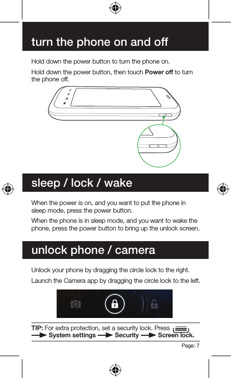 Page: 7turn the phone on and offsleep / lock / wakeunlock phone / cameraHold down the power button to turn the phone on.Hold down the power button, then touch Power off to turn the phone off.When the power is on, and you want to put the phone in sleep mode, press the power button.When the phone is in sleep mode, and you want to wake the phone, press the power button to bring up the unlock screen.Unlock your phone by dragging the circle lock to the right.Launch the Camera app by dragging the circle lock to the left.TIP: For extra protection, set a security lock. Press    System settings   Security   Screen lock.