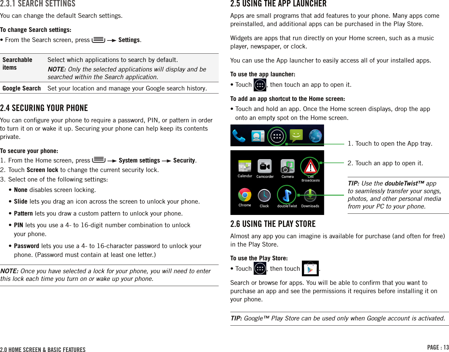 PAGE : 132.0 hoME scrEEn &amp; BAsic FEAturEs 2.5 usinG thE APP lAunchErApps are small programs that add features to your phone. Many apps come preinstalled, and additional apps can be purchased in the Play Store.Widgets are apps that run directly on your Home screen, such as a music player, newspaper, or clock.You can use the App launcher to easily access all of your installed apps. To use the app launcher:• Touch  , then touch an app to open it.To add an app shortcut to the Home screen:•  Touch and hold an app. Once the Home screen displays, drop the app  onto an empty spot on the Home screen.2.6 usinG thE PlAY storEAlmost any app you can imagine is available for purchase (and often for free) in the Play Store.To use the Play Store:• Touch  , then touch  .Search or browse for apps. You will be able to conﬁrm that you want to purchase an app and see the permissions it requires before installing it on your phone.TIP: Google™ Play Store can be used only when Google account is activated.2.3.1 sEArch sEttinGsYou can change the default Search settings.To change Search settings:• From the Search screen, press     Settings.Searchable itemsSelect which applications to search by default.NOTE: Only the selected applications will display and be searched within the Search application.Google Search Set your location and manage your Google search history.2.4 sEcurinG Your PhonEYou can conﬁgure your phone to require a password, PIN, or pattern in order to turn it on or wake it up. Securing your phone can help keep its contents private. To secure your phone:1.  From the Home screen, press     System settings   Security. 2.  Touch  Screen lock to change the current security lock.3. Select one of the following settings:• None disables screen locking. • Slide lets you drag an icon across the screen to unlock your phone.• Pattern lets you draw a custom pattern to unlock your phone.•  PIN lets you use a 4- to 16-digit number combination to unlock  your phone.•  Password lets you use a 4- to 16-character password to unlock your phone. (Password must contain at least one letter.)NOTE: Once you have selected a lock for your phone, you will need to enter this lock each time you turn on or wake up your phone.TIP: Use the doubleTwist™ app to seamlessly transfer your songs, photos, and other personal media from your PC to your phone.2. Touch an app to open it.1.  Touch to open the App tray.