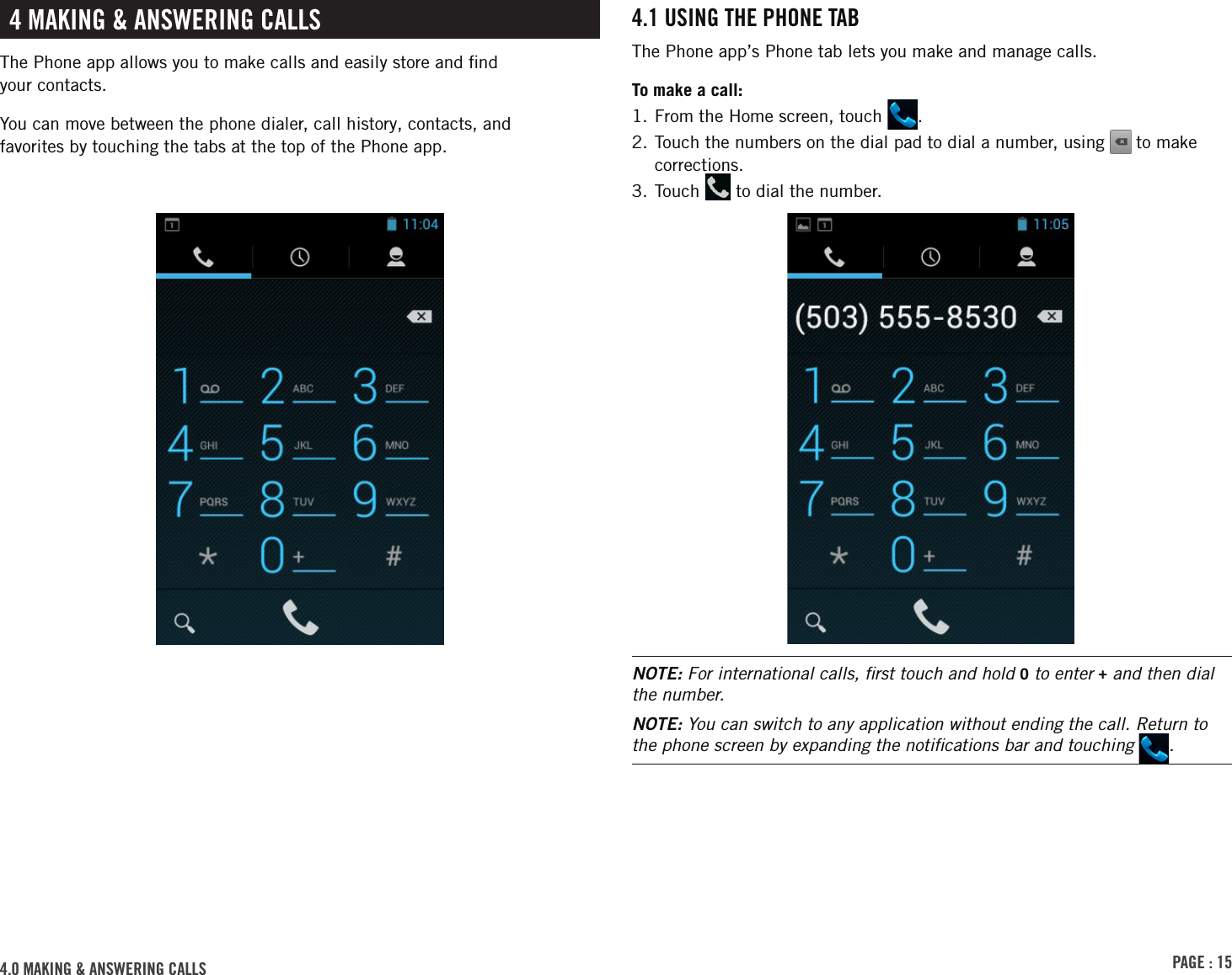 PAGE : 154.0 MAkinG &amp; AnsWErinG cAlls4.1 usinG thE PhonE tABThe Phone app’s Phone tab lets you make and manage calls. To make a call:1. From the Home screen, touch  .2.  Touch the numbers on the dial pad to dial a number, using   to make corrections.3. Touch   to dial the number.NOTE: For international calls, ﬁrst touch and hold 0 to enter + and then dial the number.NOTE: You can switch to any application without ending the call. Return to the phone screen by expanding the notiﬁcations bar and touching  .4 MAkinG &amp; AnsWErinG cAllsThe Phone app allows you to make calls and easily store and ﬁnd  your contacts. You can move between the phone dialer, call history, contacts, and  favorites by touching the tabs at the top of the Phone app.