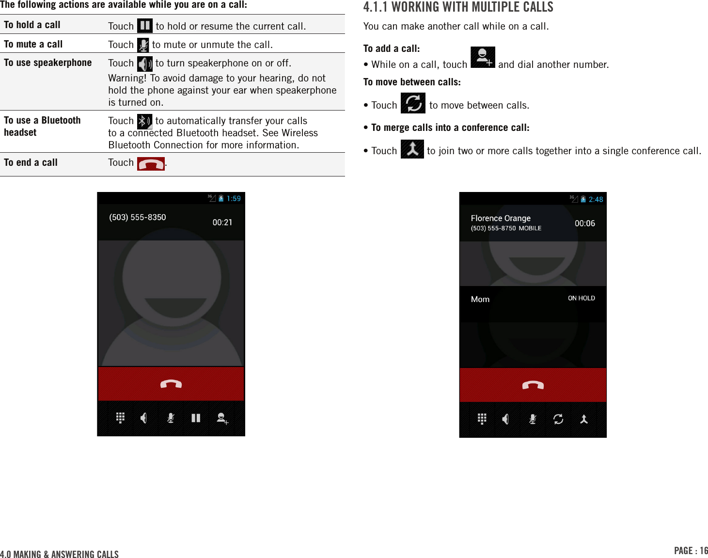 PAGE : 164.0 MAkinG &amp; AnsWErinG cAlls4.1.1 WorkinG With MultiPlE cAllsYou can make another call while on a call.To add a call:• While on a call, touch   and dial another number.To move between calls:• Touch   to move between calls.• To merge calls into a conference call:•  Touch   to join two or more calls together into a single conference call.The following actions are available while you are on a call:To hold a call Touch   to hold or resume the current call.To mute a call Touch   to mute or unmute the call.To use speakerphone Touch   to turn speakerphone on or off. Warning! To avoid damage to your hearing, do not hold the phone against your ear when speakerphone is turned on.To use a Bluetooth headsetTouch   to automatically transfer your calls to a connected Bluetooth headset. See Wireless Bluetooth Connection for more information.To end a call Touch  . 