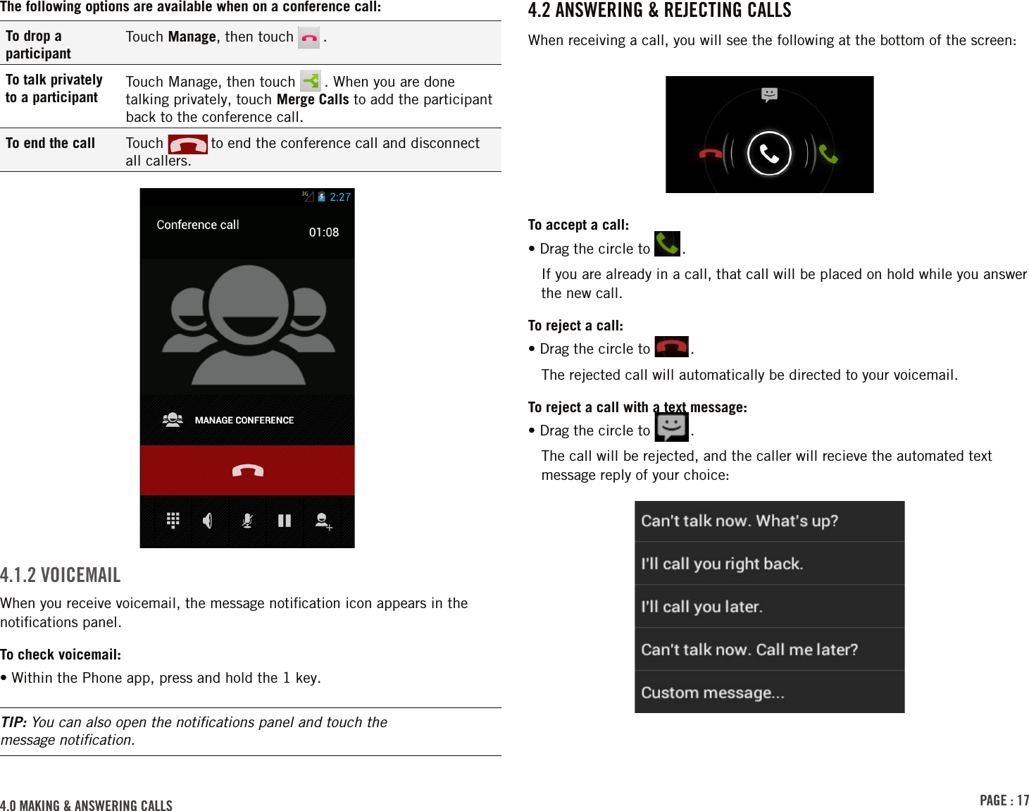 PAGE : 174.0 MAkinG &amp; AnsWErinG cAlls4.2 AnsWErinG &amp; rEJEctinG cAllsWhen receiving a call, you will see the following at the bottom of the screen:To accept a call:•  Drag the circle to  .If you are already in a call, that call will be placed on hold while you answer the new call. To reject a call:•  Drag the circle to  .The rejected call will automatically be directed to your voicemail.To reject a call with a text message:•  Drag the circle to  .The call will be rejected, and the caller will recieve the automated text message reply of your choice:The following options are available when on a conference call:To drop a participantTouch Manage, then touch   .To talk privately to a participantTouch Manage, then touch   . When you are done talking privately, touch Merge Calls to add the participant back to the conference call.To end the call Touch   to end the conference call and disconnect  all callers.4.1.2 VoicEMAilWhen you receive voicemail, the message notiﬁcation icon appears in the notiﬁcations panel.To check voicemail:• Within the Phone app, press and hold the 1 key.TIP: You can also open the notiﬁcations panel and touch the  message notiﬁcation.