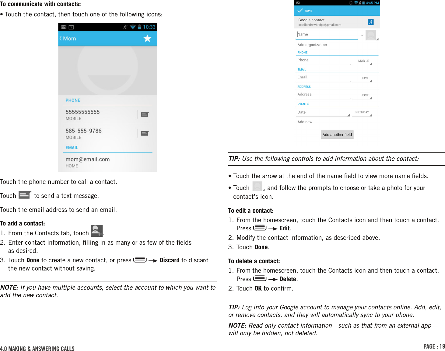 PAGE : 194.0 MAkinG &amp; AnsWErinG cAllsTIP: Use the following controls to add information about the contact:•  Touch the arrow at the end of the name ﬁeld to view more name ﬁelds.•  Touch   and follow the prompts to choose or take a photo for your contact’s icon.To edit a contact:1.  From the homescreen, touch the Contacts icon and then touch a contact. Press     Edit.2. Modify the contact information, as described above.3. Touch Done.To delete a contact:1.  From the homescreen, touch the Contacts icon and then touch a contact. Press     Delete.2. Touch OK to conﬁrm.TIP: Log into your Google account to manage your contacts online. Add, edit, or remove contacts, and they will automatically sync to your phone.NOTE: Read-only contact information—such as that from an external app—will only be hidden, not deleted. To communicate with contacts:• Touch the contact, then touch one of the following icons:Touch the phone number to call a contact.Touch   to send a text message.Touch the email address to send an email.To add a contact:1. From the Contacts tab, touch  .2.  Enter contact information, ﬁlling in as many or as few of the ﬁelds  as desired.3.  Touch  Done to create a new contact, or press     Discard to discard the new contact without saving.NOTE: If you have multiple accounts, select the account to which you want to add the new contact.