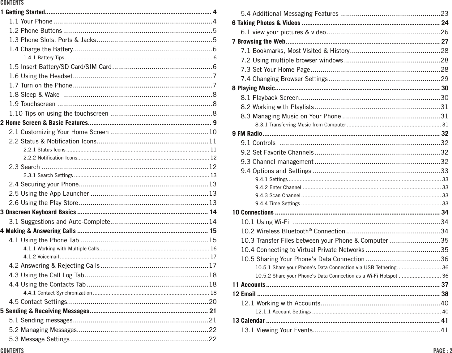 PAGE : 2contEnts contEnts1 Getting Started ............................................................................................. 41.1 Your Phone .................................................................................41.2 Phone Buttons ............................................................................51.3 Phone Slots, Ports &amp; Jacks ........................................................... 51.4 Charge the Battery.......................................................................61.4.1 Battery Tips .............................................................................................. 61.5 Insert Battery/SD Card/SIM Card ................................................... 61.6 Using the Headset ....................................................................... 71.7 Turn on the Phone .......................................................................71.8 Sleep &amp; Wake  ............................................................................81.9 Touchscreen ...............................................................................81.10 Tips on using the touchscreen ....................................................82 Home Screen &amp; Basic Features ..................................................................... 92.1 Customizing Your Home Screen ..................................................102.2 Status &amp; Notiﬁcation Icons .........................................................112.2.1 Status Icons ........................................................................................... 112.2.2 Notiﬁcation Icons .................................................................................... 122.3 Search .....................................................................................122.3.1 Search Settings ...................................................................................... 132.4 Securing your Phone ..................................................................132.5 Using the App Launcher ............................................................132.6 Using the Play Store ..................................................................133 Onscreen Keyboard Basics ......................................................................... 143.1 Suggestions and Auto-Complete ..................................................144 Making &amp; Answering Calls ......................................................................... 154.1 Using the Phone Tab .................................................................154.1.1 Working with Multiple Calls ...................................................................... 164.1.2 Voicemail ............................................................................................... 174.2 Answering &amp; Rejecting Calls .......................................................174.3 Using the Call Log Tab ...............................................................184.4 Using the Contacts Tab ..............................................................184.4.1 Contact Synchronization .......................................................................... 184.5 Contact Settings........................................................................205 Sending &amp; Receiving Messages .................................................................. 215.1 Sending messages .....................................................................215.2 Managing Messages ...................................................................225.3 Message Settings ......................................................................225.4 Additional Messaging Features ...................................................236 Taking Photos &amp; Videos ............................................................................. 246.1 view your pictures &amp; video .......................................................... 267 Browsing the Web ...................................................................................... 277.1 Bookmarks, Most Visited &amp; History ..............................................287.2 Using multiple browser windows .................................................287.3 Set Your Home Page ..................................................................287.4 Changing Browser Settings .........................................................298 Playing Music ............................................................................................ 308.1 Playback Screen........................................................................308.2 Working with Playlists ................................................................318.3 Managing Music on Your Phone ..................................................318.3.1 Transferring Music from Computer ............................................................ 319 FM Radio ................................................................................................... 329.1 Controls  ..................................................................................329.2 Set Favorite Channels ................................................................329.3 Channel management ................................................................329.4 Options and Settings .................................................................339.4.1 Settings ................................................................................................. 339.4.2 Enter Channel ........................................................................................ 339.4.3 Scan Channel ......................................................................................... 339.4.4 Time Settings ......................................................................................... 3310 Connections ............................................................................................ 3410.1 Using Wi-Fi  ...........................................................................3410.2 Wireless Bluetooth® Connection ................................................3410.3 Transfer Files between your Phone &amp; Computer ..........................3510.4 Connecting to Virtual Private Networks ......................................3510.5 Sharing Your Phone’s Data Connection ......................................3610.5.1 Share your Phone’s Data Connection via USB Tethering ............................ 3610.5.2 Share your Phone’s Data Connection as a Wi-Fi Hotspot ........................... 3611 Accounts ................................................................................................. 3712 Email ...................................................................................................... 3812.1 Working with Accounts ............................................................. 4012.1.1 Account Settings .................................................................................. 4013 Calendar ................................................................................................. 4113.1 Viewing Your Events .................................................................41