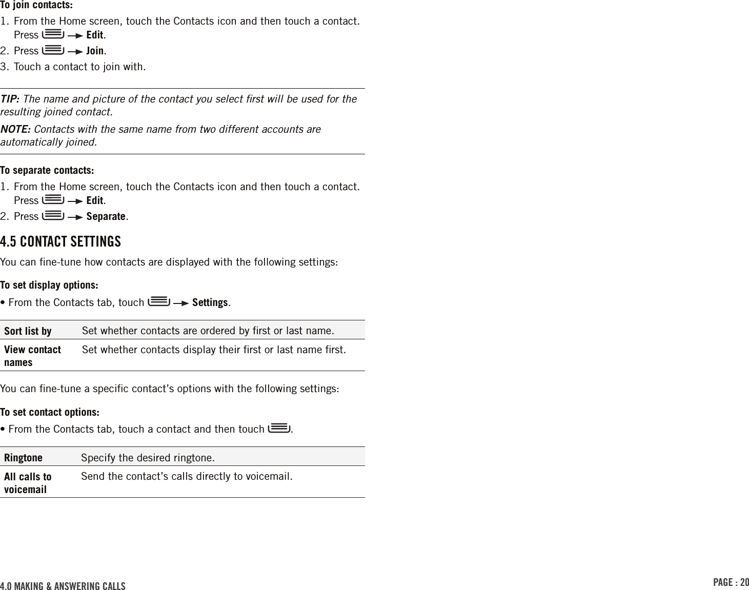 PAGE : 204.0 MAkinG &amp; AnsWErinG cAlls To join contacts:1.  From the Home screen, touch the Contacts icon and then touch a contact. Press     Edit.2. Press     Join.3. Touch a contact to join with.TIP: The name and picture of the contact you select ﬁrst will be used for the resulting joined contact.NOTE: Contacts with the same name from two different accounts are automatically joined.To separate contacts:1.  From the Home screen, touch the Contacts icon and then touch a contact. Press     Edit.2. Press     Separate.4.5 contAct sEttinGsYou can ﬁne-tune how contacts are displayed with the following settings:To set display options:• From the Contacts tab, touch     Settings.Sort list by Set whether contacts are ordered by ﬁrst or last name.View contact namesSet whether contacts display their ﬁrst or last name ﬁrst.You can ﬁne-tune a speciﬁc contact’s options with the following settings:To set contact options:•  From the Contacts tab, touch a contact and then touch  .Ringtone Specify the desired ringtone.All calls to voicemailSend the contact’s calls directly to voicemail.