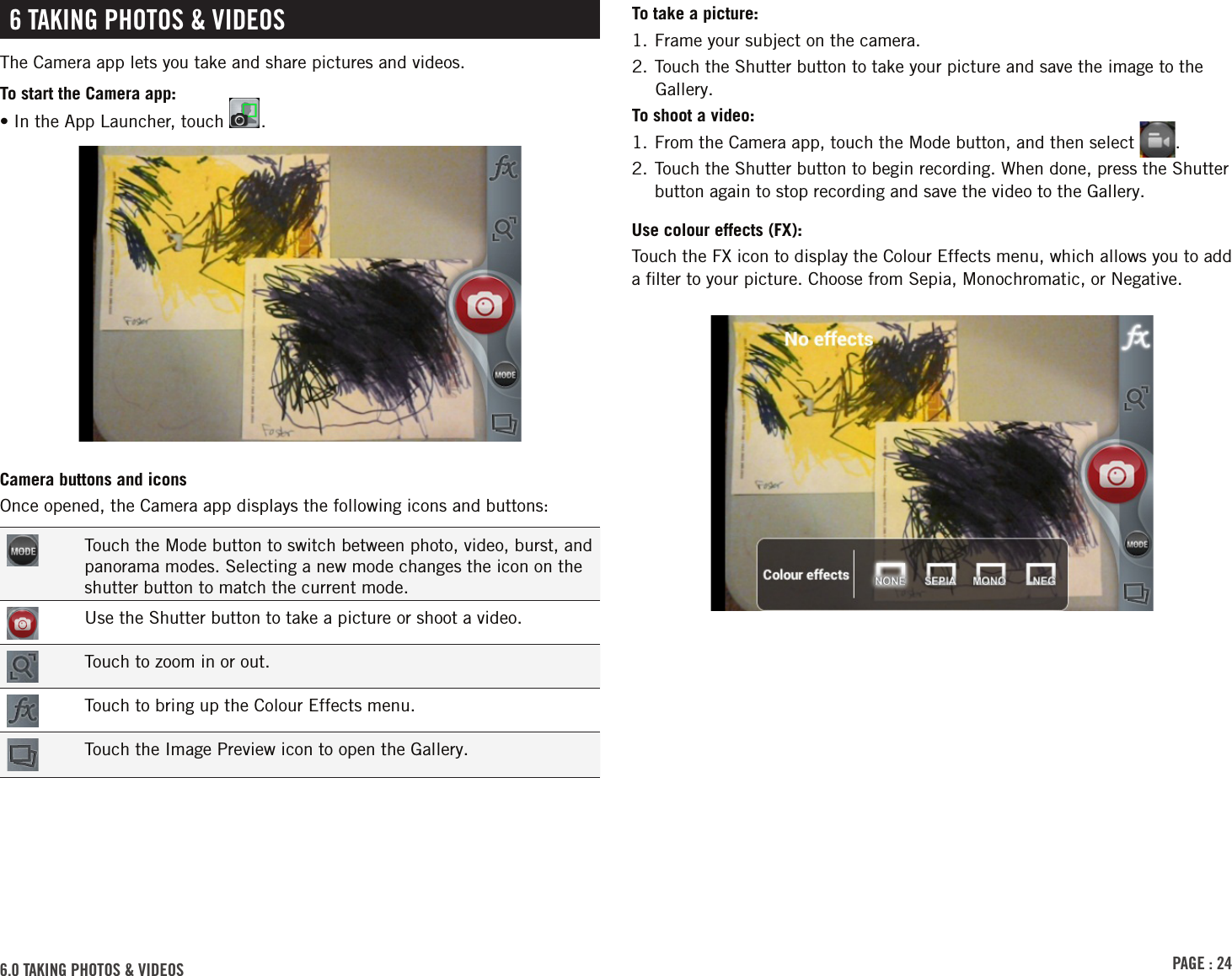 PAGE : 246.0 tAkinG Photos &amp; VidEos To take a picture:1. Frame your subject on the camera. 2. Touch the Shutter button to take your picture and save the image to the Gallery.To shoot a video:1. From the Camera app, touch the Mode button, and then select  .2.  Touch the Shutter button to begin recording. When done, press the Shutter button again to stop recording and save the video to the Gallery.Use colour effects (FX): Touch the FX icon to display the Colour Effects menu, which allows you to add a ﬁlter to your picture. Choose from Sepia, Monochromatic, or Negative. 6 tAkinG Photos &amp; VidEosThe Camera app lets you take and share pictures and videos.To start the Camera app:•  In the App Launcher, touch  .Camera buttons and iconsOnce opened, the Camera app displays the following icons and buttons:Touch the Mode button to switch between photo, video, burst, and panorama modes. Selecting a new mode changes the icon on the shutter button to match the current mode.Use the Shutter button to take a picture or shoot a video.Touch to zoom in or out.Touch to bring up the Colour Effects menu.Touch the Image Preview icon to open the Gallery.