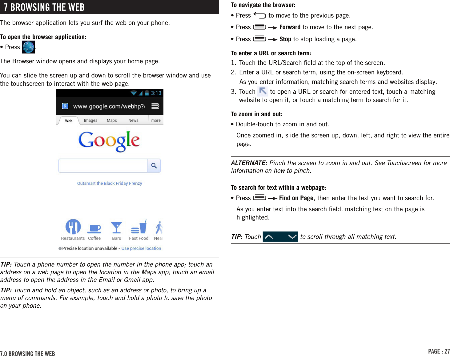 PAGE : 277.0 BroWsinG thE WEB  To navigate the browser:• Press   to move to the previous page.• Press     Forward to move to the next page.• Press     Stop to stop loading a page.To enter a URL or search term:1. Touch the URL/Search ﬁeld at the top of the screen.2. Enter a URL or search term, using the on-screen keyboard.As you enter information, matching search terms and websites display.3.  Touch   to open a URL or search for entered text, touch a matching website to open it, or touch a matching term to search for it.To zoom in and out:• Double-touch to zoom in and out. Once zoomed in, slide the screen up, down, left, and right to view the entire page.ALTERNATE: Pinch the screen to zoom in and out. See Touchscreen for more information on how to pinch.To search for text within a webpage:•  Press     Find on Page, then enter the text you want to search for.As you enter text into the search ﬁeld, matching text on the page is highlighted. TIP: Touch   to scroll through all matching text.7 BroWsinG thE WEBThe browser application lets you surf the web on your phone. To open the browser application:• Press  .The Browser window opens and displays your home page.You can slide the screen up and down to scroll the browser window and use the touchscreen to interact with the web page.TIP: Touch a phone number to open the number in the phone app; touch an address on a web page to open the location in the Maps app; touch an email address to open the address in the Email or Gmail app.TIP: Touch and hold an object, such as an address or photo, to bring up a menu of commands. For example, touch and hold a photo to save the photo on your phone.