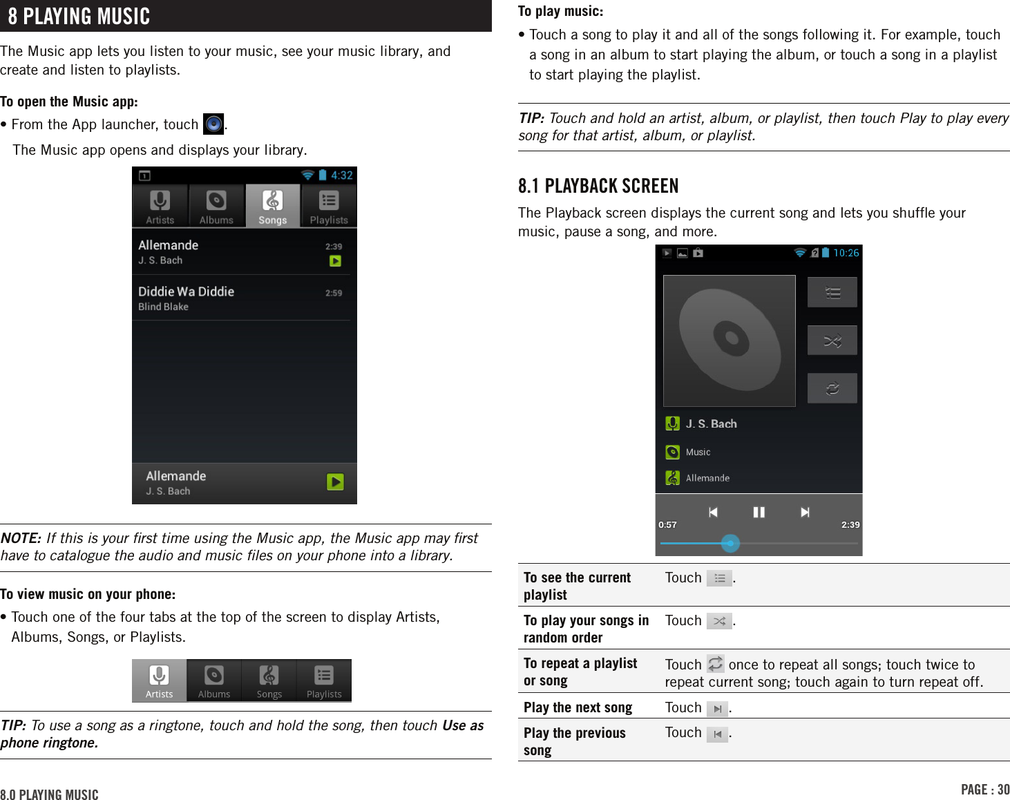 PAGE : 308.0 PlAYinG MusicTo play music:•  Touch a song to play it and all of the songs following it. For example, touch a song in an album to start playing the album, or touch a song in a playlist to start playing the playlist.TIP: Touch and hold an artist, album, or playlist, then touch Play to play every song for that artist, album, or playlist.8.1 PlAYBAck scrEEnThe Playback screen displays the current song and lets you shufﬂe your music, pause a song, and more.To see the current playlistTouch  .To play your songs in random orderTouch  .To repeat a playlist or songTouch   once to repeat all songs; touch twice to repeat current song; touch again to turn repeat off.Play the next song Touch  .Play the previous songTouch  .8 PlAYinG MusicThe Music app lets you listen to your music, see your music library, and create and listen to playlists.To open the Music app:• From the App launcher, touch  .The Music app opens and displays your library. NOTE: If this is your ﬁrst time using the Music app, the Music app may ﬁrst have to catalogue the audio and music ﬁles on your phone into a library.To view music on your phone:•  Touch one of the four tabs at the top of the screen to display Artists, Albums, Songs, or Playlists.TIP: To use a song as a ringtone, touch and hold the song, then touch Use as phone ringtone.