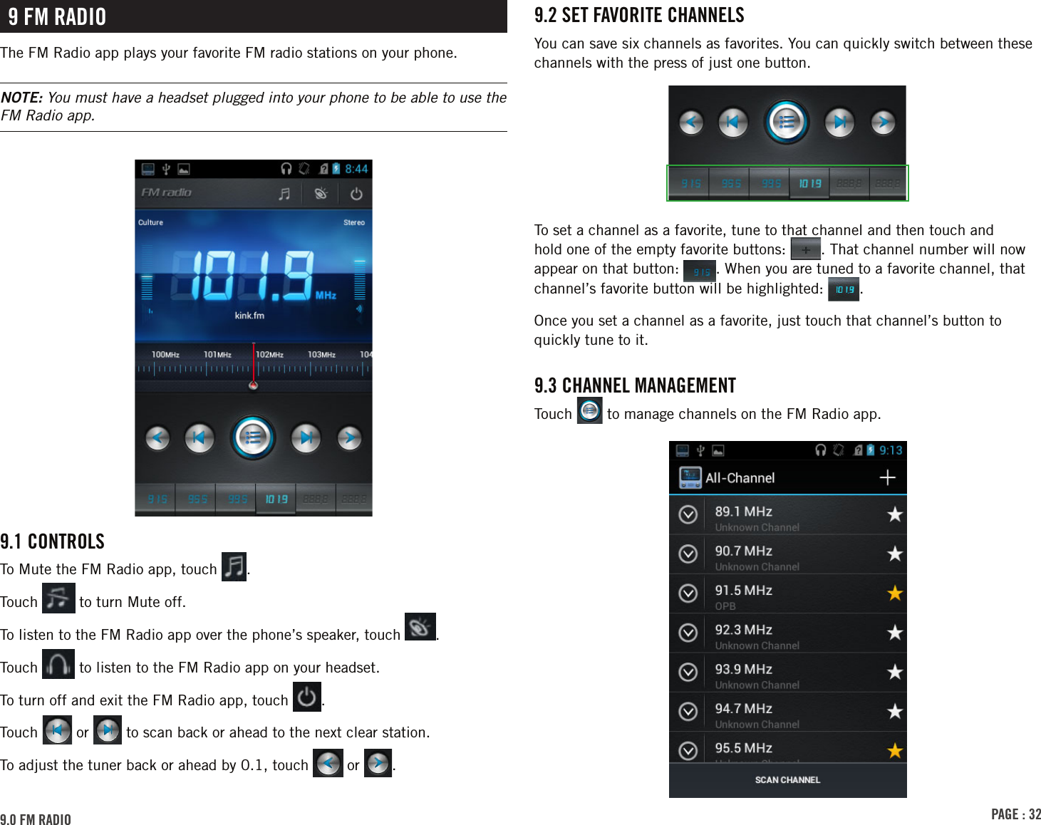 PAGE : 329.2 sEt FAVoritE chAnnElsYou can save six channels as favorites. You can quickly switch between these channels with the press of just one button.To set a channel as a favorite, tune to that channel and then touch and hold one of the empty favorite buttons:  . That channel number will now appear on that button:  . When you are tuned to a favorite channel, that channel’s favorite button will be highlighted:  . Once you set a channel as a favorite, just touch that channel’s button to quickly tune to it.9.3 chAnnEl MAnAGEMEntTouch   to manage channels on the FM Radio app.9 FM rAdioThe FM Radio app plays your favorite FM radio stations on your phone.NOTE: You must have a headset plugged into your phone to be able to use the FM Radio app. 9.1 controls To Mute the FM Radio app, touch  .Touch   to turn Mute off.To listen to the FM Radio app over the phone’s speaker, touch  .Touch   to listen to the FM Radio app on your headset.To turn off and exit the FM Radio app, touch  .Touch   or   to scan back or ahead to the next clear station.To adjust the tuner back or ahead by 0.1, touch   or  .9.0 FM rAdio