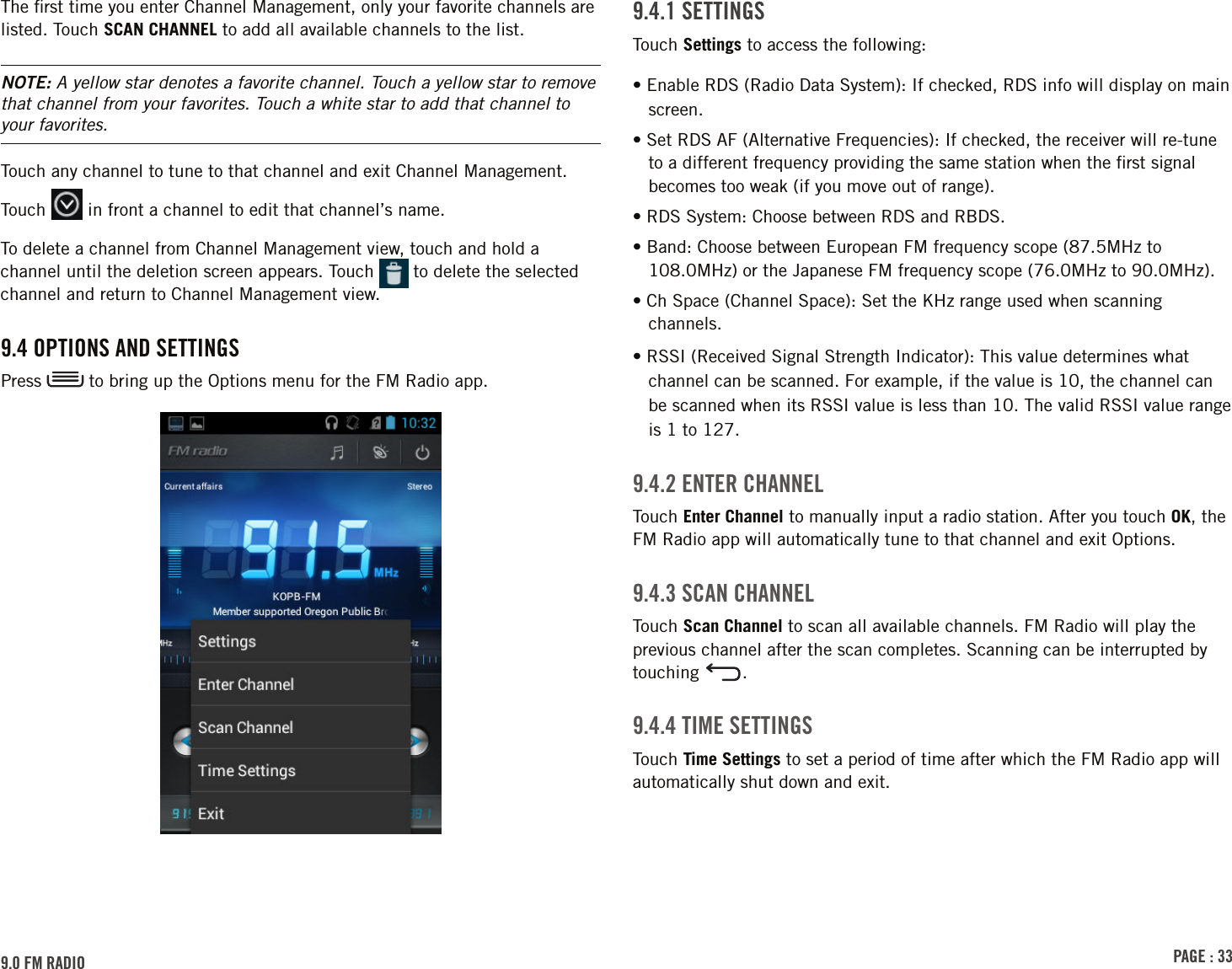 PAGE : 339.4.1 sEttinGsTouch Settings to access the following: • Enable RDS (Radio Data System): If checked, RDS info will display on main screen. • Set RDS AF (Alternative Frequencies): If checked, the receiver will re-tune to a different frequency providing the same station when the ﬁrst signal becomes too weak (if you move out of range). • RDS System: Choose between RDS and RBDS.• Band: Choose between European FM frequency scope (87.5MHz to 108.0MHz) or the Japanese FM frequency scope (76.0MHz to 90.0MHz). • Ch Space (Channel Space): Set the KHz range used when scanning channels. • RSSI (Received Signal Strength Indicator): This value determines what channel can be scanned. For example, if the value is 10, the channel can be scanned when its RSSI value is less than 10. The valid RSSI value range is 1 to 127.9.4.2 EntEr chAnnElTouch Enter Channel to manually input a radio station. After you touch OK, the FM Radio app will automatically tune to that channel and exit Options.9.4.3 scAn chAnnElTouch Scan Channel to scan all available channels. FM Radio will play the previous channel after the scan completes. Scanning can be interrupted by touching  .9.4.4 tiME sEttinGsTouch Time Settings to set a period of time after which the FM Radio app will automatically shut down and exit.The ﬁrst time you enter Channel Management, only your favorite channels are listed. Touch SCAN CHANNEL to add all available channels to the list.NOTE: A yellow star denotes a favorite channel. Touch a yellow star to remove that channel from your favorites. Touch a white star to add that channel to your favorites.Touch any channel to tune to that channel and exit Channel Management.Touch   in front a channel to edit that channel’s name.To delete a channel from Channel Management view, touch and hold a channel until the deletion screen appears. Touch   to delete the selected channel and return to Channel Management view.9.4 oPtions And sEttinGsPress   to bring up the Options menu for the FM Radio app.9.0 FM rAdio