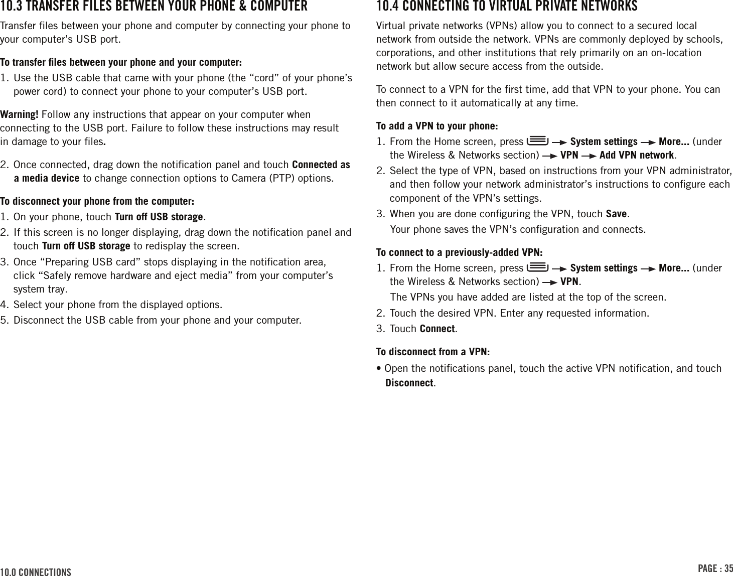 PAGE : 3510.0 connEctions 10.4 connEctinG to VirtuAl PriVAtE nEtWorksVirtual private networks (VPNs) allow you to connect to a secured local network from outside the network. VPNs are commonly deployed by schools, corporations, and other institutions that rely primarily on an on-location network but allow secure access from the outside.To connect to a VPN for the ﬁrst time, add that VPN to your phone. You can then connect to it automatically at any time.To add a VPN to your phone:1.  From the Home screen, press     System settings   More... (under the Wireless &amp; Networks section)   VPN   Add VPN network.2.  Select the type of VPN, based on instructions from your VPN administrator, and then follow your network administrator’s instructions to conﬁgure each component of the VPN’s settings. 3. When you are done conﬁguring the VPN, touch Save.Your phone saves the VPN’s conﬁguration and connects. To connect to a previously-added VPN:1.  From the Home screen, press     System settings   More... (under the Wireless &amp; Networks section)   VPN.The VPNs you have added are listed at the top of the screen.2. Touch the desired VPN. Enter any requested information.3. Touch Connect.To disconnect from a VPN:• Open the notiﬁcations panel, touch the active VPN notiﬁcation, and touch Disconnect.10.3 trAnsFEr FilEs BEtWEEn Your PhonE &amp; coMPutErTransfer ﬁles between your phone and computer by connecting your phone to your computer’s USB port. To transfer ﬁles between your phone and your computer:1.  Use the USB cable that came with your phone (the “cord” of your phone’s power cord) to connect your phone to your computer’s USB port.Warning! Follow any instructions that appear on your computer when connecting to the USB port. Failure to follow these instructions may result  in damage to your ﬁles. 2. Once connected, drag down the notiﬁcation panel and touch Connected as a media device to change connection options to Camera (PTP) options.To disconnect your phone from the computer:1. On your phone, touch Turn off USB storage. 2.  If this screen is no longer displaying, drag down the notiﬁcation panel and touch Turn off USB storage to redisplay the screen.3.  Once “Preparing USB card” stops displaying in the notiﬁcation area,  click “Safely remove hardware and eject media” from your computer’s system tray.4. Select your phone from the displayed options.5. Disconnect the USB cable from your phone and your computer.