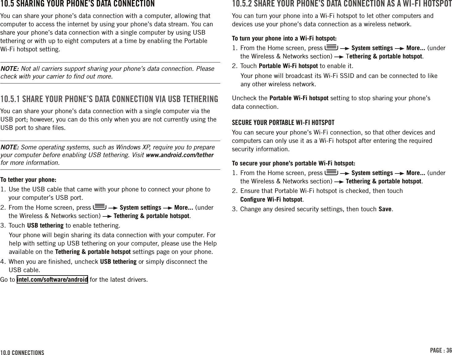 PAGE : 3610.0 connEctions 10.5.2 shArE Your PhonE’s dAtA connEction As A Wi-Fi hotsPotYou can turn your phone into a Wi-Fi hotspot to let other computers and devices use your phone’s data connection as a wireless network. To turn your phone into a Wi-Fi hotspot:1.  From the Home screen, press     System settings   More... (under the Wireless &amp; Networks section)   Tethering &amp; portable hotspot.2. Touch Portable Wi-Fi hotspot to enable it.Your phone will broadcast its Wi-Fi SSID and can be connected to like  any other wireless network. Uncheck the Portable Wi-Fi hotspot setting to stop sharing your phone’s  data connection.sEcurE Your PortABlE Wi-Fi hotsPotYou can secure your phone’s Wi-Fi connection, so that other devices and computers can only use it as a Wi-Fi hotspot after entering the required security information. To secure your phone’s portable Wi-Fi hotspot:1.  From the Home screen, press     System settings   More... (under the Wireless &amp; Networks section)   Tethering &amp; portable hotspot.2.  Ensure that Portable Wi-Fi hotspot is checked, then touch  Conﬁgure Wi-Fi hotspot.3. Change any desired security settings, then touch Save. 10.5 shArinG Your PhonE’s dAtA connEctionYou can share your phone’s data connection with a computer, allowing that computer to access the internet by using your phone’s data stream. You can share your phone’s data connection with a single computer by using USB tethering or with up to eight computers at a time by enabling the Portable Wi-Fi hotspot setting. NOTE: Not all carriers support sharing your phone’s data connection. Please check with your carrier to ﬁnd out more.10.5.1 shArE Your PhonE’s dAtA connEction ViA usB tEthErinGYou can share your phone’s data connection with a single computer via the USB port; however, you can do this only when you are not currently using the USB port to share ﬁles.NOTE: Some operating systems, such as Windows XP, require you to prepare your computer before enabling USB tethering. Visit www.android.com/tether for more information.To tether your phone:1.  Use the USB cable that came with your phone to connect your phone to your computer’s USB port. 2.  From the Home screen, press     System settings   More... (under the Wireless &amp; Networks section)   Tethering &amp; portable hotspot.3. Touch USB tethering to enable tethering.Your phone will begin sharing its data connection with your computer. For help with setting up USB tethering on your computer, please use the Help available on the Tethering &amp; portable hotspot settings page on your phone.4.  When you are ﬁnished, uncheck USB tethering or simply disconnect the USB cable.Go to intel.com/software/android for the latest drivers.