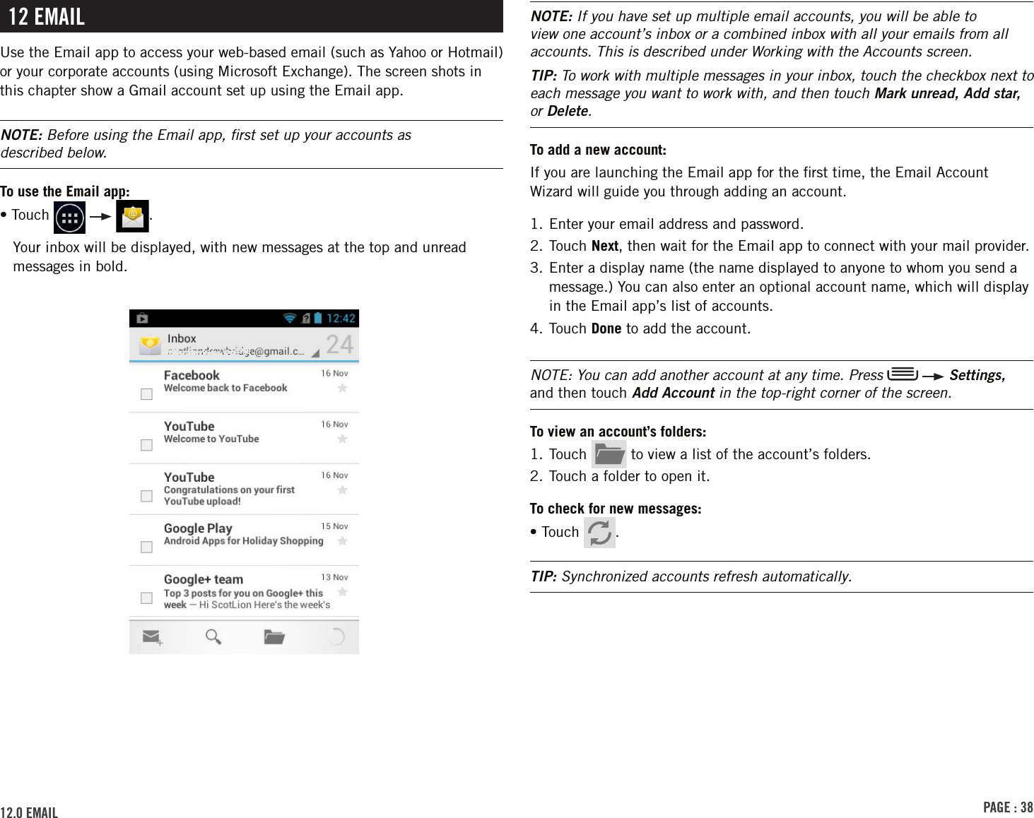 PAGE : 3812.0 EMAilNOTE: If you have set up multiple email accounts, you will be able to view one account’s inbox or a combined inbox with all your emails from all accounts. This is described under Working with the Accounts screen.TIP: To work with multiple messages in your inbox, touch the checkbox next to each message you want to work with, and then touch Mark unread, Add star, or Delete. To add a new account:If you are launching the Email app for the ﬁrst time, the Email Account Wizard will guide you through adding an account.1. Enter your email address and password.2.  Touch  Next, then wait for the Email app to connect with your mail provider.3.  Enter a display name (the name displayed to anyone to whom you send a message.) You can also enter an optional account name, which will display in the Email app’s list of accounts.4. Touch Done to add the account.NOTE: You can add another account at any time. Press    Settings, and then touch Add Account in the top-right corner of the screen.To view an account’s folders:1. Touch   to view a list of the account’s folders. 2. Touch a folder to open it. To check for new messages:• Touch  . TIP: Synchronized accounts refresh automatically.12 EMAilUse the Email app to access your web-based email (such as Yahoo or Hotmail) or your corporate accounts (using Microsoft Exchange). The screen shots in this chapter show a Gmail account set up using the Email app.NOTE: Before using the Email app, ﬁrst set up your accounts as  described below.To use the Email app:• Touch      .Your inbox will be displayed, with new messages at the top and unread messages in bold.