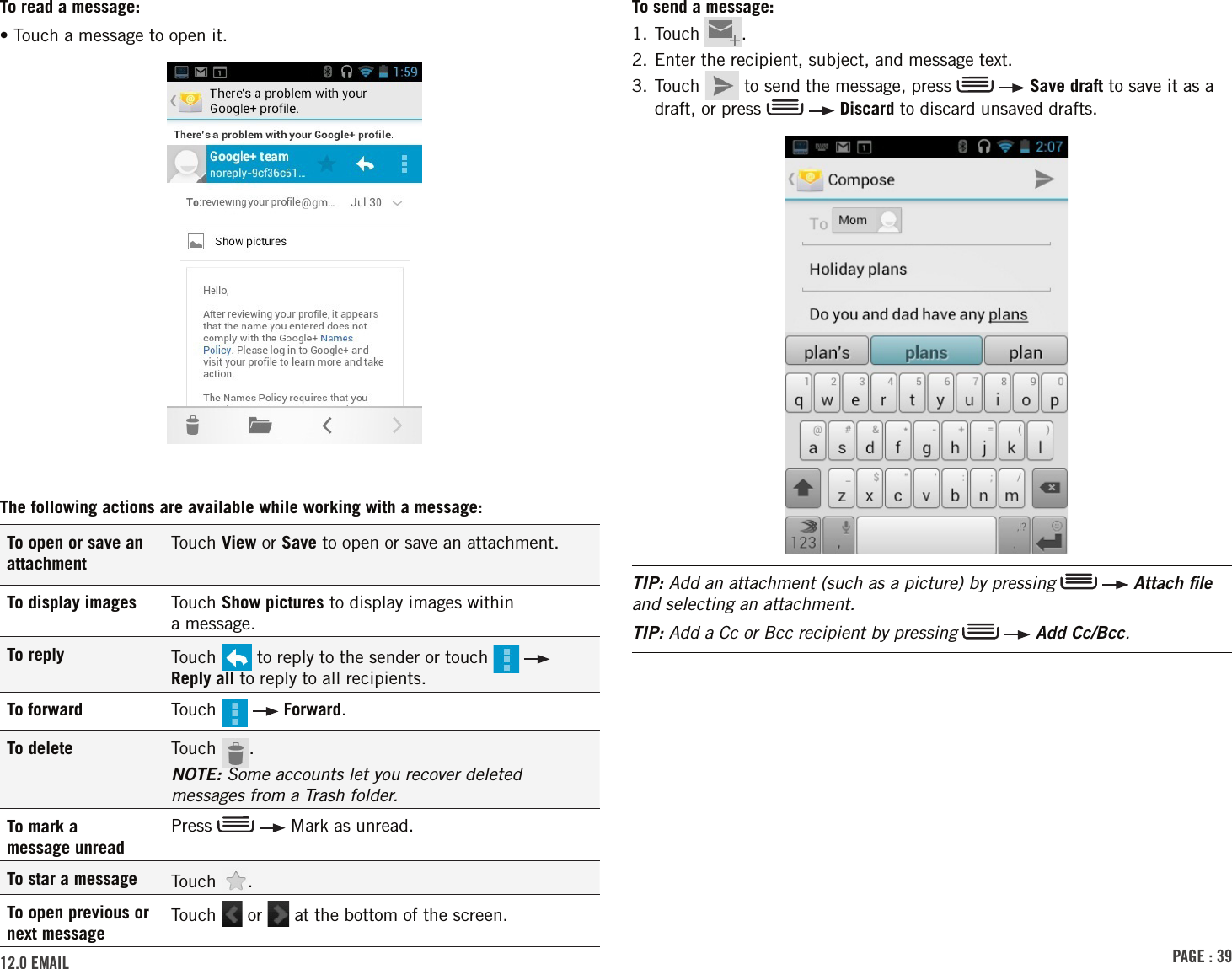 PAGE : 3912.0 EMAilTo send a message:1. Touch  .2. Enter the recipient, subject, and message text.3.  Touch   to send the message, press     Save draft to save it as a draft, or press     Discard to discard unsaved drafts. TIP: Add an attachment (such as a picture) by pressing    Attach ﬁle and selecting an attachment.TIP: Add a Cc or Bcc recipient by pressing    Add Cc/Bcc.To read a message:• Touch a message to open it.The following actions are available while working with a message:To open or save an attachmentTouch View or Save to open or save an attachment.To display images Touch Show pictures to display images within  a message.To reply Touch   to reply to the sender or touch     Reply all to reply to all recipients. To forward Touch     Forward. To delete Touch  . NOTE: Some accounts let you recover deleted messages from a Trash folder.To mark a  message unreadPress     Mark as unread.To star a message Touch  . To open previous or next messageTouch   or   at the bottom of the screen.