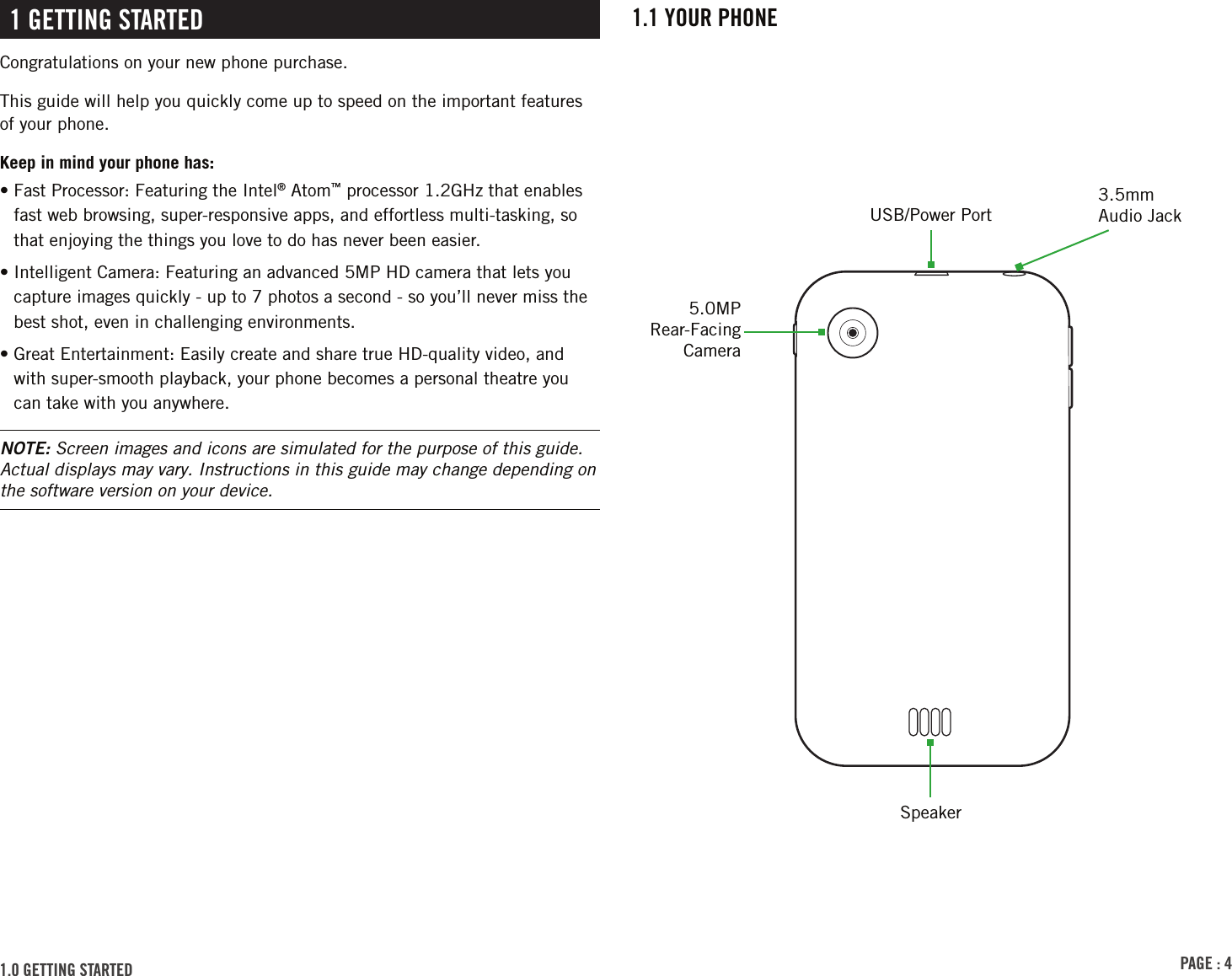 PAGE : 41.1 Your PhonE1 GEttinG stArtEdCongratulations on your new phone purchase.This guide will help you quickly come up to speed on the important features of your phone.Keep in mind your phone has:•  Fast Processor: Featuring the Intel® Atom™ processor 1.2GHz that enables fast web browsing, super-responsive apps, and effortless multi-tasking, so that enjoying the things you love to do has never been easier.•  Intelligent Camera: Featuring an advanced 5MP HD camera that lets you capture images quickly - up to 7 photos a second - so you’ll never miss the best shot, even in challenging environments.•  Great Entertainment: Easily create and share true HD-quality video, and with super-smooth playback, your phone becomes a personal theatre you can take with you anywhere.NOTE: Screen images and icons are simulated for the purpose of this guide. Actual displays may vary. Instructions in this guide may change depending on the software version on your device.USB/Power Port5.0MP Rear-Facing Camera3.5mm Audio JackSpeaker1.0 GEttinG stArtEd 