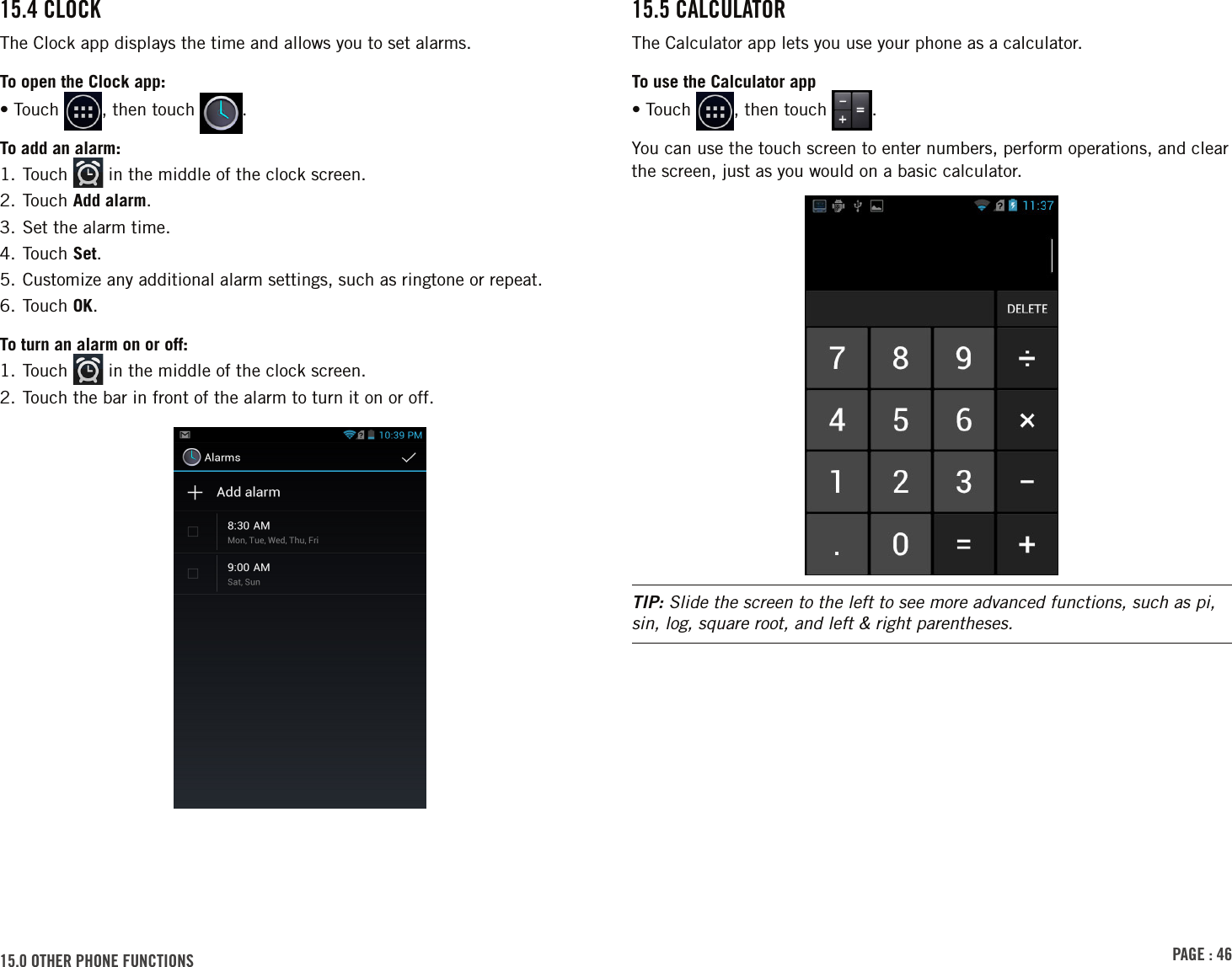 PAGE : 4615.0 othEr PhonE Functions15.5 cAlculAtorThe Calculator app lets you use your phone as a calculator. To use the Calculator app• Touch  , then touch  .You can use the touch screen to enter numbers, perform operations, and clear the screen, just as you would on a basic calculator.TIP: Slide the screen to the left to see more advanced functions, such as pi, sin, log, square root, and left &amp; right parentheses.15.4 clockThe Clock app displays the time and allows you to set alarms.To open the Clock app:• Touch  , then touch  .To add an alarm:1. Touch   in the middle of the clock screen.2. Touch Add alarm.3. Set the alarm time.4. Touch Set.5. Customize any additional alarm settings, such as ringtone or repeat.6. Touch OK.To turn an alarm on or off:1. Touch   in the middle of the clock screen.2. Touch the bar in front of the alarm to turn it on or off.