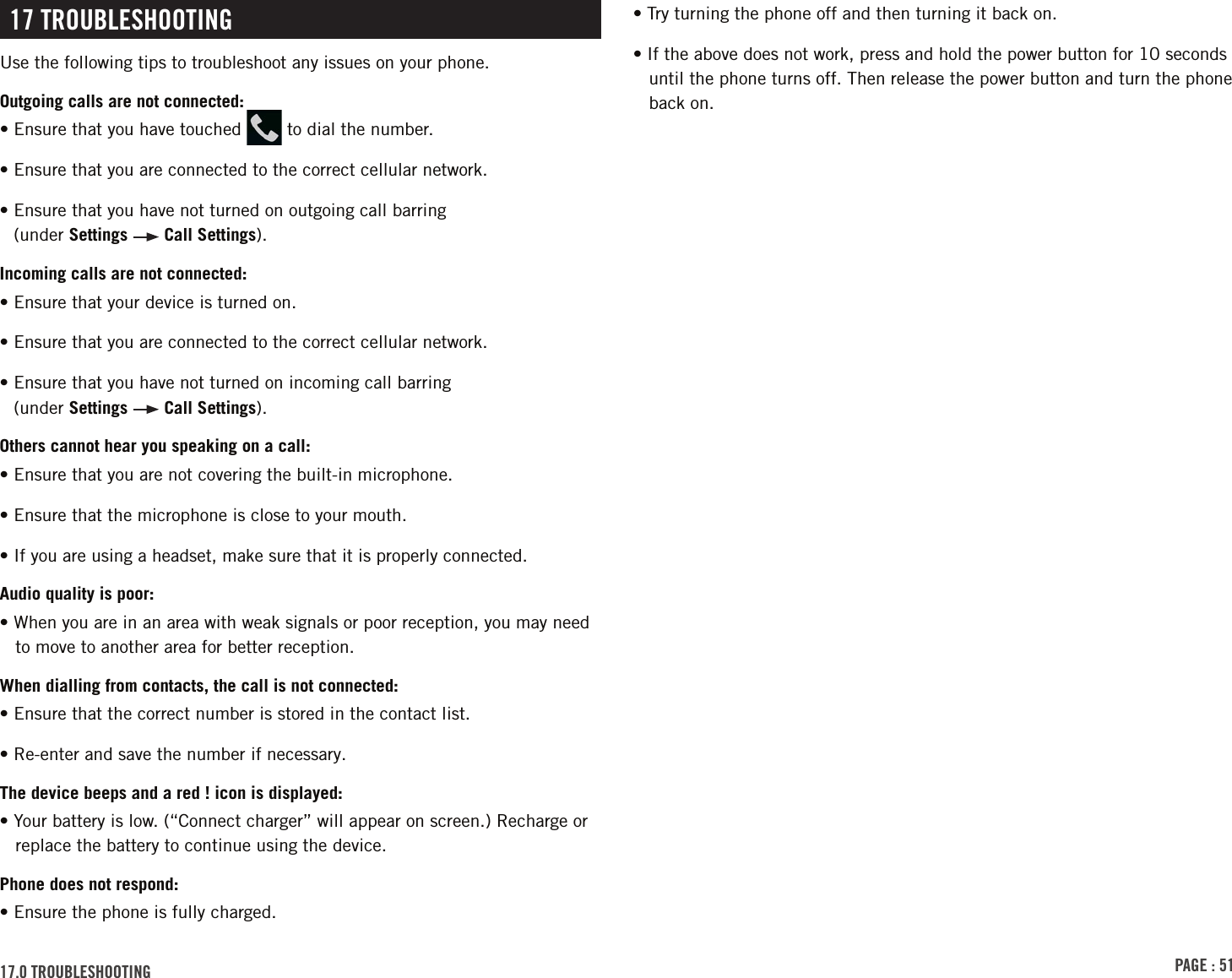 PAGE : 5117.0 trouBlEshootinG• Try turning the phone off and then turning it back on. • If the above does not work, press and hold the power button for 10 seconds until the phone turns off. Then release the power button and turn the phone back on.17 trouBlEshootinGUse the following tips to troubleshoot any issues on your phone. Outgoing calls are not connected:• Ensure that you have touched   to dial the number.• Ensure that you are connected to the correct cellular network.• Ensure that you have not turned on outgoing call barring   (under Settings   Call Settings).Incoming calls are not connected:• Ensure that your device is turned on.• Ensure that you are connected to the correct cellular network.• Ensure that you have not turned on incoming call barring   (under Settings   Call Settings).Others cannot hear you speaking on a call:• Ensure that you are not covering the built-in microphone.• Ensure that the microphone is close to your mouth.• If you are using a headset, make sure that it is properly connected.Audio quality is poor:• When you are in an area with weak signals or poor reception, you may need to move to another area for better reception.When dialling from contacts, the call is not connected:• Ensure that the correct number is stored in the contact list.• Re-enter and save the number if necessary.The device beeps and a red ! icon is displayed:• Your battery is low. (“Connect charger” will appear on screen.) Recharge or replace the battery to continue using the device.Phone does not respond:• Ensure the phone is fully charged. 