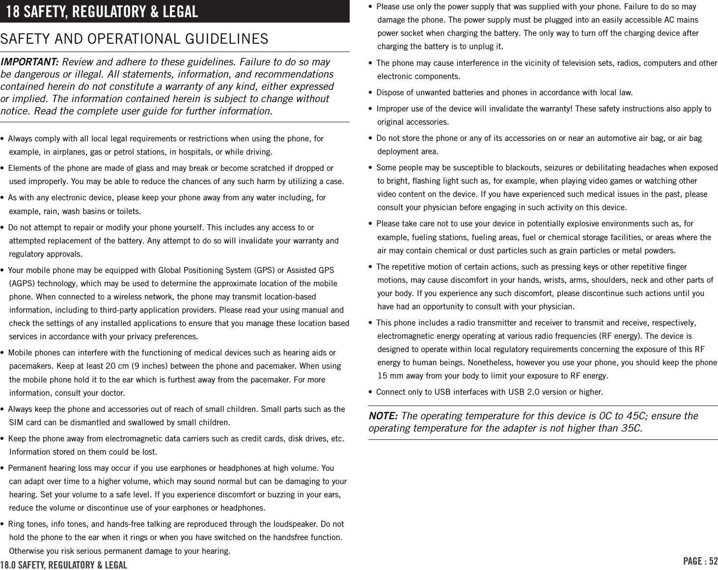 PAGE : 5218 sAFEtY, rEGulAtorY &amp; lEGAlSAFETY AND OPERATIONAL GUIDELINESIMPORTANT: Review and adhere to these guidelines. Failure to do so may be dangerous or illegal. All statements, information, and recommendations contained herein do not constitute a warranty of any kind, either expressed or implied. The information contained herein is subject to change without notice. Read the complete user guide for further information.•  Always comply with all local legal requirements or restrictions when using the phone, for example, in airplanes, gas or petrol stations, in hospitals, or while driving.•  Elements of the phone are made of glass and may break or become scratched if dropped or used improperly. You may be able to reduce the chances of any such harm by utilizing a case.•  As with any electronic device, please keep your phone away from any water including, for example, rain, wash basins or toilets.•  Do not attempt to repair or modify your phone yourself. This includes any access to or attempted replacement of the battery. Any attempt to do so will invalidate your warranty and regulatory approvals.•  Your mobile phone may be equipped with Global Positioning System (GPS) or Assisted GPS (AGPS) technology, which may be used to determine the approximate location of the mobile phone. When connected to a wireless network, the phone may transmit location-based information, including to third-party application providers. Please read your using manual and check the settings of any installed applications to ensure that you manage these location based services in accordance with your privacy preferences.•  Mobile phones can interfere with the functioning of medical devices such as hearing aids or pacemakers. Keep at least 20 cm (9 inches) between the phone and pacemaker. When using the mobile phone hold it to the ear which is furthest away from the pacemaker. For more information, consult your doctor.•  Always keep the phone and accessories out of reach of small children. Small parts such as the SIM card can be dismantled and swallowed by small children.•  Keep the phone away from electromagnetic data carriers such as credit cards, disk drives, etc. Information stored on them could be lost.•  Permanent hearing loss may occur if you use earphones or headphones at high volume. You can adapt over time to a higher volume, which may sound normal but can be damaging to your hearing. Set your volume to a safe level. If you experience discomfort or buzzing in your ears, reduce the volume or discontinue use of your earphones or headphones.•  Ring tones, info tones, and hands-free talking are reproduced through the loudspeaker. Do not hold the phone to the ear when it rings or when you have switched on the handsfree function. Otherwise you risk serious permanent damage to your hearing.•  Please use only the power supply that was supplied with your phone. Failure to do so may damage the phone. The power supply must be plugged into an easily accessible AC mains power socket when charging the battery. The only way to turn off the charging device after charging the battery is to unplug it.•  The phone may cause interference in the vicinity of television sets, radios, computers and other electronic components.•  Dispose of unwanted batteries and phones in accordance with local law.•  Improper use of the device will invalidate the warranty! These safety instructions also apply to original accessories.•  Do not store the phone or any of its accessories on or near an automotive air bag, or air bag deployment area.•  Some people may be susceptible to blackouts, seizures or debilitating headaches when exposed to bright, ﬂashing light such as, for example, when playing video games or watching other video content on the device. If you have experienced such medical issues in the past, please consult your physician before engaging in such activity on this device.•  Please take care not to use your device in potentially explosive environments such as, for example, fueling stations, fueling areas, fuel or chemical storage facilities, or areas where the air may contain chemical or dust particles such as grain particles or metal powders.•  The repetitive motion of certain actions, such as pressing keys or other repetitive ﬁnger motions, may cause discomfort in your hands, wrists, arms, shoulders, neck and other parts of your body. If you experience any such discomfort, please discontinue such actions until you have had an opportunity to consult with your physician.•  This phone includes a radio transmitter and receiver to transmit and receive, respectively, electromagnetic energy operating at various radio frequencies (RF energy). The device is designed to operate within local regulatory requirements concerning the exposure of this RF energy to human beings. Nonetheless, however you use your phone, you should keep the phone 15 mm away from your body to limit your exposure to RF energy.•  Connect only to USB interfaces with USB 2.0 version or higher.NOTE: The operating temperature for this device is 0C to 45C; ensure the operating temperature for the adapter is not higher than 35C.18.0 sAFEtY, rEGulAtorY &amp; lEGAl